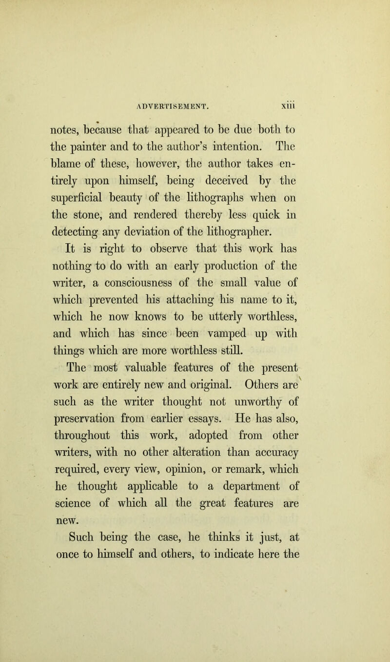 notes, because that appeared to be due both to the painter and to the author’s intention. The blame of these, however, the author takes en- tirely upon himself, being deceived by the superficial beauty of the lithographs when on the stone, and rendered thereby less quick in detecting any deviation of the lithographer. It is right to observe that this work has nothing to do with an early production of the writer, a consciousness of the small value of which prevented his attaching his name to it, which he now knows to be utterly worthless, and which has since been vamped up with things which are more worthless still. The most valuable features of the present work are entirely new and original. Others are such as the writer thought not unworthy of preservation from earlier essays. He has also, throughout this work, adopted from other writers, with no other alteration than accuracy required, every view, opinion, or remark, which he thought applicable to a department of science of which all the great features are new. Such being the case, he thinks it just, at once to himself and others, to indicate here the