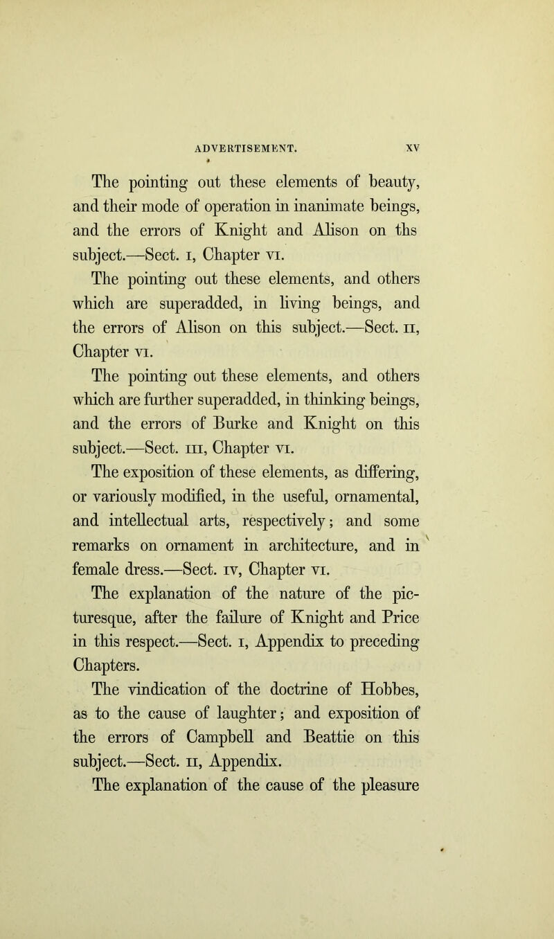 The pointing out these elements of beauty, and their mode of operation in inanimate beings, and the errors of Knight and Alison on ths subject.—Sect, i, Chapter vi. The pointing out these elements, and others which are superadded, in liying beings, and the errors of Alison on this subject.—Sect, n, Chapter vi. The pointing out these elements, and others which are farther superadded, in thinking beings, and the errors of Burke and Knight on this subject.—Sect, m, Chapter vi. The exposition of these elements, as differing, or variously modified, in the useful, ornamental, and intellectual arts, respectively; and some remarks on ornament in architecture, and in female dress.—Sect, iv, Chapter vi. The explanation of the nature of the pic- turesque, after the failure of Knight and Price in this respect.—Sect, i, Appendix to preceding Chapters. The vindication of the doctrine of Hobbes, as to the cause of laughter; and exposition of the errors of Campbell and Beattie on this subject.—Sect, n, Appendix. The explanation of the cause of the pleasure