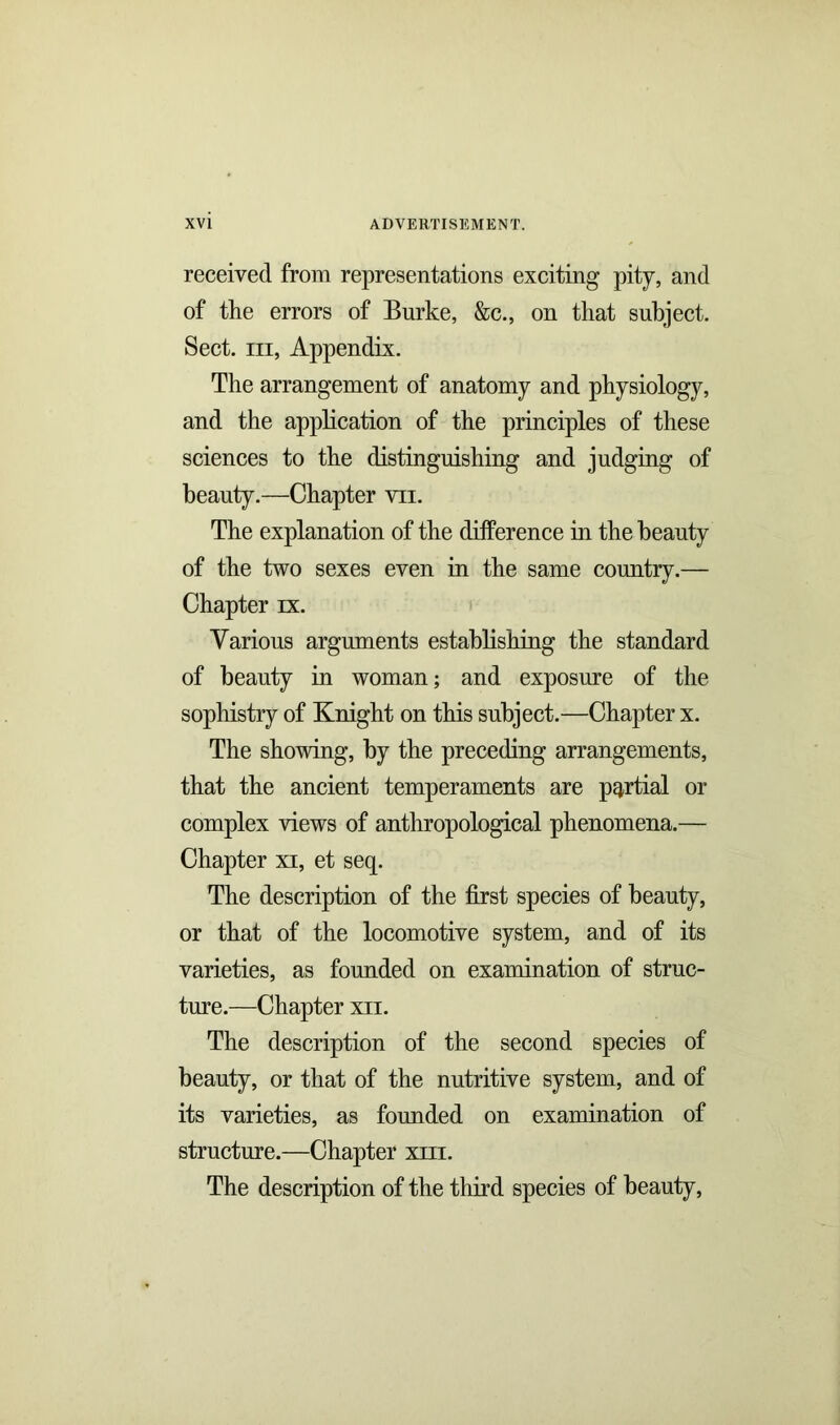 received from representations exciting pity, and of the errors of Burke, &c., on that subject. Sect, iii, Appendix. The arrangement of anatomy and physiology, and the application of the principles of these sciences to the distinguishing and judging of beauty.—Chapter vii. The explanation of the difference in the beauty of the two sexes even in the same country.— Chapter rx. Various arguments establishing the standard of beauty in woman; and exposure of the sophistry of Knight on this subject.—Chapter x. The showing, by the preceding arrangements, that the ancient temperaments are partial or complex views of anthropological phenomena.— Chapter xi, et seq. The description of the first species of beauty, or that of the locomotive system, and of its varieties, as founded on examination of struc- ture.—Chapter xii. The description of the second species of beauty, or that of the nutritive system, and of its varieties, as founded on examination of structure.—Chapter xhi. The description of the third species of beauty,