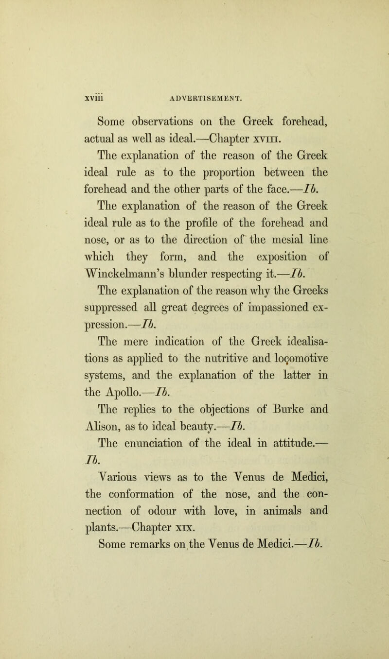 Some observations on the Greek forehead, actual as well as ideal.—Chapter xvm. The explanation of the reason of the Greek ideal rule as to the proportion between the forehead and the other parts of the face.—lb. The explanation of the reason of the Greek ideal rule as to the profile of the forehead and nose, or as to the direction of the mesial line which they form, and the exposition of Winckelmann’s blunder respecting it.—lb. The explanation of the reason why the Greeks suppressed all great degrees of impassioned ex- pression.—lb. The mere indication of the Greek idealisa- tions as applied to the nutritive and locomotive systems, and the explanation of the latter in the Apollo.—lb. The replies to the objections of Burke and Alison, as to ideal beauty.—lb. The enunciation of the ideal in attitude.— lb. Yarions views as to the Yenus de Medici, the conformation of the nose, and the con- nection of odour with love, in animals and plants.—Chapter xix. Some remarks on the Yenus de Medici.—lb.