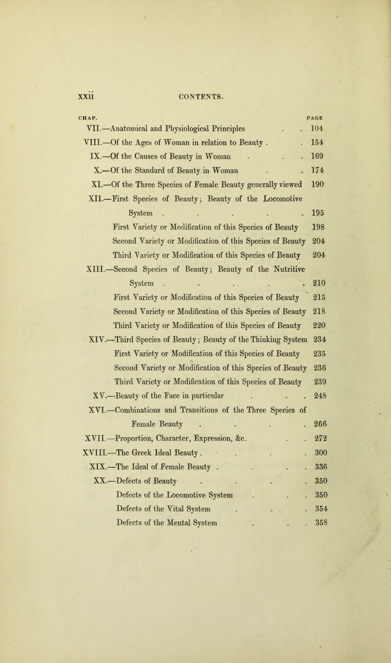 CHAP. PAGE VII.—Anatomical and Physiological Principles . .104 VIII.—Of the Ages of Woman in relation to Beauty . . 154 IX.—Of the Causes of Beauty in Woman . . . 169 X. —Of the Standard of Beauty in Woman . .174 XI. —Of the Three Species of Female Beauty generally viewed 190 XII. —First Species of Beauty; Beauty of the Locomotive System ..... 195 First Variety or Modification of this Species of Beauty 198 Second Variety or Modification of this Species of Beauty 204 Third V ariety or Modification of this Species of Beauty 204 XIII. —Second Species of Beauty; Beauty of the Nutritive System ..... 210 First Variety or Modification of this Species of Beauty 215 Second Variety or Modification of this Species of Beauty 218 Third Variety or Modification of this Species of Beauty 220 XIV. —Third Species of Beauty; Beauty of the Thinking System 234 First Variety or Modification of this Species of Beauty 235 Second Variety or Modification of this Species of Beauty 236 Third Variety or Modification of this Species of Beauty 239 XV.—Beauty of the Face in particular . . . 248 XVI.—Combinations and Transitions of the Three Species of Female Beauty .... 266 XVII.—Proportion, Character, Expression, &c. . .272 XVIII.—The Greek Ideal Beauty.... 300 XIX.—The Ideal of Female Beauty . . . . 336 XX.—Defects of Beauty .... 350 Defects of the Locomotive System . . . 350 Defects of the Vital System . . . 354 Defects of the Mental System . . . 358