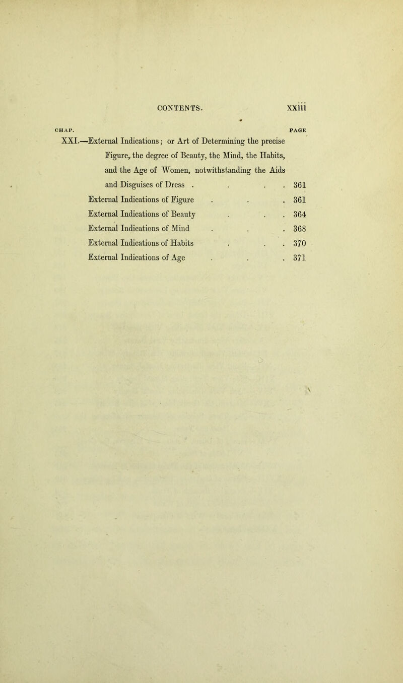 CHAP. PAGE XXI.—External Indications; or Art of Determining the precise Eigure, the degree of Beauty, the Mind, the Habits, and the Age of Women, notwithstanding the Aids and Disguises of Dress . . . 361 External Indications of Eigure . . .361 External Indications of Beauty . .364 External Indications of Mind . . .368 External Indications of Habits . . . 370 External Indications of Age . . 371 v,