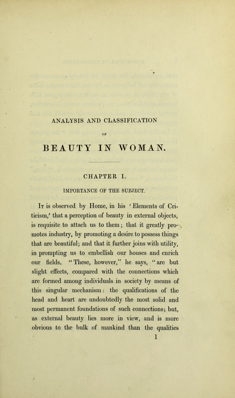 ANALYSIS AND CLASSIFICATION OF BEAUTY IN WOMAN. CHAPTER I. IMPORTANCE OF THE SUBJECT. It is observed by Horae, in his ‘ Elements of Cri- ticism/ that a perception of beauty in external objects, is requisite to attach us to them; that it greatly pro- v motes industry, by promoting a desire to possess things that are beautiful; and that it further joins with utility, in prompting us to embellish our houses and enrich our fields. “ These, however,” he says, “ are but slight effects, compared with the connections which are formed among individuals in society by means of this singular mechanism: the qualifications of the head and heart are undoubtedly the most solid and most permanent foundations of such connections; but, as external beauty lies more in view, and is more obvious to the bulk of mankind than the qualities