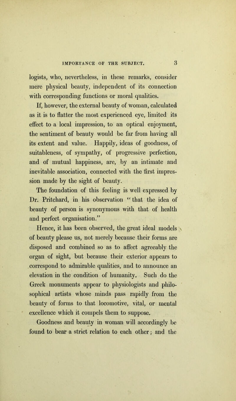 logists, who, nevertheless, in these remarks, consider mere physical beauty, independent of its connection with corresponding functions or moral qualities. If, however, the external beauty of woman, calculated as it is to flatter the most experienced eye, limited its effect to a local impression, to an optical enjoyment, the sentiment of beauty would be far from having all its extent and value. Happily, ideas of goodness, of suitableness, of sympathy, of progressive perfection, and of mutual happiness, are, by an intimate and inevitable association, connected with the first impres- sion made by the sight of beauty. The foundation of this feeling is well expressed by Dr. Pritchard, in his observation “ that the idea of beauty of person is synonymous with that of health and perfect organisation.” Hence, it has been observed, the great ideal models v of beauty please us, not merely because their forms are disposed and combined so as to affect agreeably the organ of sight, but because their exterior appears to correspond to admirable qualities, and to announce an elevation in the condition of humanity. Such do the Greek monuments appear to physiologists and philo- sophical artists whose minds pass rapidly from the beauty of forms to that locomotive, vital, or mental excellence which it compels them to suppose. Goodness and beauty in woman will accordingly be found to bear a strict relation to each other; and the