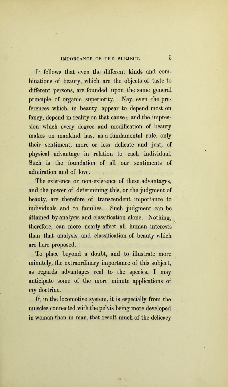 It follows that even the different kinds and com- binations of beauty, which are the objects of taste to different persons, are founded upon the same general principle of organic superiority. Nay, even the pre- ferences which, in beauty, appear to depend most on fancy, depend in reality on that cause; and the impres- sion which every degree and modification of beauty makes on mankind has, as a fundamental rule, only their sentiment, more or less delicate and just, of physical advantage in relation to each individual. Such is the foundation of all our sentiments of admiration and of love. The existence or non-existence of these advantages, and the power of determining this, or the judgment of beauty, are therefore of transcendent importance to individuals and to families. Such judgment can be attained by analysis and classification alone. Nothing, therefore, can more nearly affect all human interests than that analysis and classification of beauty which are here proposed. To place beyond a doubt, and to illustrate more minutely, the extraordinary importance of this subject, as regards advantages real to the species, I may anticipate some of the more minute applications of my doctrine. If, in the locomotive system, it is especially from the muscles connected with the pelvis being more developed in woman than in man, that result much of the delicacy