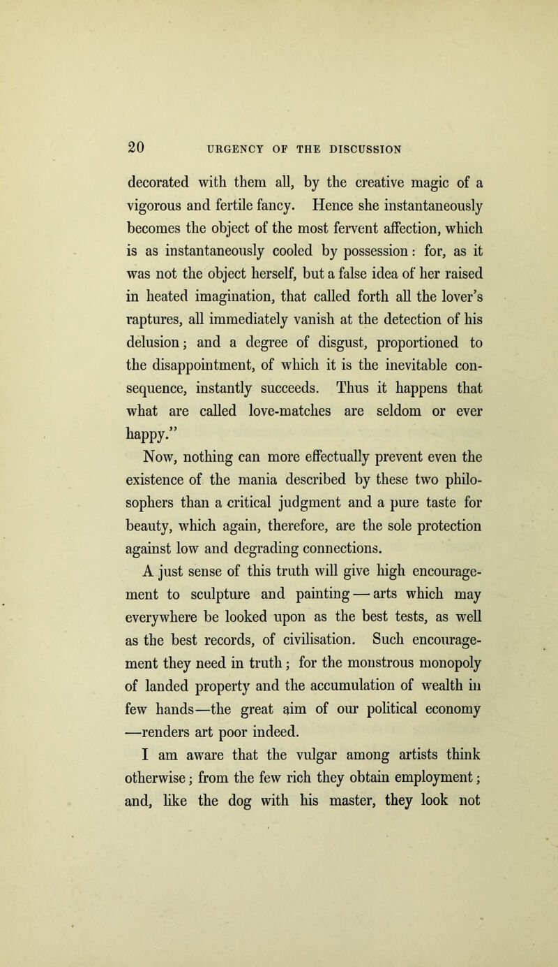 decorated with them all, by the creative magic of a vigorous and fertile fancy. Hence she instantaneously becomes the object of the most fervent affection, which is as instantaneously cooled by possession: for, as it was not the object herself, but a false idea of her raised in heated imagination, that called forth all the lover’s raptures, all immediately vanish at the detection of his delusion; and a degree of disgust, proportioned to the disappointment, of which it is the inevitable con- sequence, instantly succeeds. Thus it happens that what are called love-matches are seldom or ever happy.” Now, nothing can more effectually prevent even the existence of the mania described by these two philo- sophers than a critical judgment and a pure taste for beauty, which again, therefore, are the sole protection against low and degrading connections. A just sense of this truth will give high encourage- ment to sculpture and painting — arts which may everywhere be looked upon as the best tests, as well as the best records, of civilisation. Such encourage- ment they need in truth; for the monstrous monopoly of landed property and the accumulation of wealth in few hands—the great aim of our political economy —renders art poor indeed. I am aware that the vulgar among artists think otherwise; from the few rich they obtain employment; and, like the dog with his master, they look not