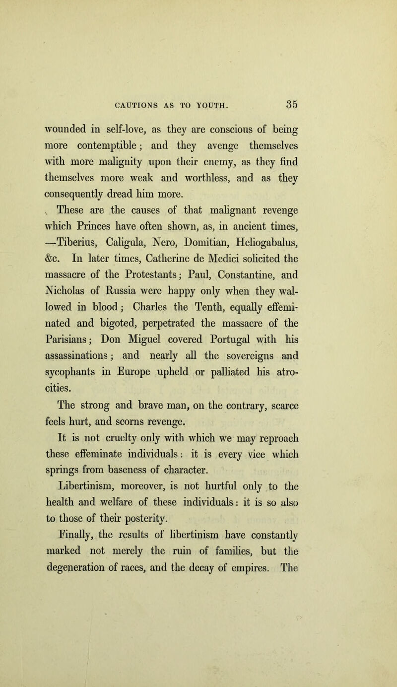wounded in self-love, as they are conscious of being more contemptible; and they avenge themselves with more malignity upon their enemy, as they find themselves more weak and worthless, and as they consequently dread him more. v These are the causes of that malignant revenge which Princes have often shown, as, in ancient times, —Tiberius, Caligula, Nero, Domitian, Heliogabalus, &c. In later times, Catherine de Medici solicited the massacre of the Protestants; Paul, Constantine, and Nicholas of Russia were happy only when they wal- lowed in blood; Charles the Tenth, equally effemi- nated and bigoted, perpetrated the massacre of the Parisians; Don Miguel covered Portugal with his assassinations; and nearly all the sovereigns and sycophants in Europe upheld or palliated his atro- cities. The strong and brave man, on the contrary, scarce feels hurt, and scorns revenge. It is not cruelty only with which we may reproach these effeminate individuals: it is every vice which springs from baseness of character. Libertinism, moreover, is not hurtful only to the health and welfare of these individuals: it is so also to those of their posterity. Finally, the results of libertinism have constantly marked not merely the ruin of families, but the degeneration of races, and the decay of empires. The
