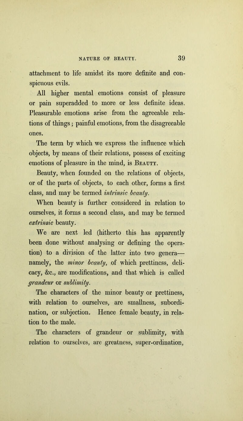 attachment to life amidst its more definite and con- spicuous evils. All higher mental emotions consist of pleasure or pain superadded to more or less definite ideas. Pleasurable emotions arise from the agreeable rela- tions of things; painful emotions, from the disagreeable ones. The term by which we express the influence which objects, by means of their relations, possess of exciting emotions of pleasure in the mind, is Beauty. Beauty, when founded on the relations of objects, or of the parts of objects, to each other, forms a first class, and may be termed intrinsic beauty. When beauty is further considered in relation to ourselves, it forms a second class, and may be termed extrinsic beauty. We are next led (hitherto this has apparently been done without analysing or defining the opera- tion) to a division of the latter into two genera— namely, the minor beauty, of which prettiness, deli- cacy, &c., are modifications, and that which is called grandeur or sublimity. The characters of the minor beauty or prettiness, with relation to ourselves, are smallness, subordi- nation, or subjection. Hence female beauty, in rela- tion to the male. The characters of grandeur or sublimity, with relation to ourselves, are greatness, super-ordination,