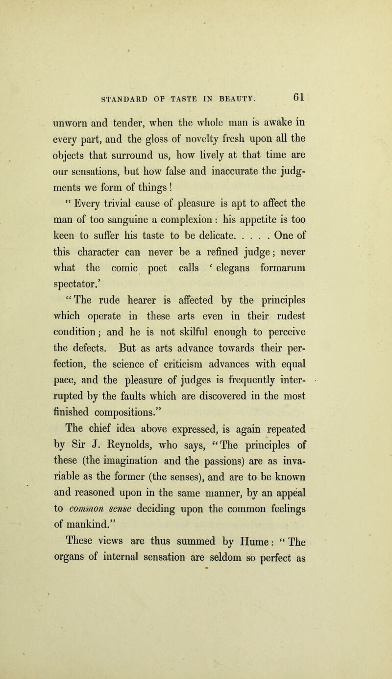 unworn and tender, when the whole man is awake in every part, and the gloss of novelty fresh upon all the objects that surround us, how lively at that time are our sensations, but how false and inaccurate the judg- ments we form of things ! “ Every trivial cause of pleasure is apt to affect the man of too sanguine a complexion : his appetite is too keen to suffer his taste to be delicate One of this character can never be a refined judge; never what the comic poet calls ‘ elegans formarum spectator.’ “The rude hearer is affected by the principles which operate in these arts even in their rudest condition; and he is not skilful enough to perceive the defects. But as arts advance towards their per- fection, the science of criticism advances with equal pace, and the pleasure of judges is frequently inter- rupted by the faults which are discovered in the most finished compositions.” The chief idea above expressed, is again repeated by Sir J. Reynolds, who says, “The principles of these (the imagination and the passions) are as inva- riable as the former (the senses), and are to be known and reasoned upon in the same manner, by an appeal to common sense deciding upon the common feelings of mankind.” These views are thus summed by Hume: “ The organs of internal sensation are seldom so perfect as
