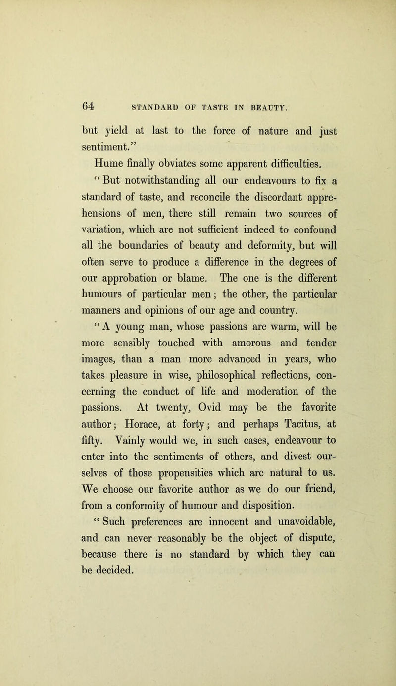 G4 but yield at last to the force of nature and just sentiment.” Hume finally obviates some apparent difficulties. “ But notwithstanding all our endeavours to fix a standard of taste, and reconcile the discordant appre- hensions of men, there still remain two sources of variation, which are not sufficient indeed to confound all the boundaries of beauty and deformity, but will often serve to produce a difference in the degrees of our approbation or blame. The one is the different humours of particular men; the other, the particular manners and opinions of our age and country. “ A young man, whose passions are warm, will be more sensibly touched with amorous and tender images, than a man more advanced in years, who takes pleasure in wise, philosophical reflections, con- cerning the conduct of life and moderation of the passions. At twenty, Ovid may be the favorite author; Horace, at forty; and perhaps Tacitus, at fifty. Vainly would we, in such cases, endeavour to enter into the sentiments of others, and divest our- selves of those propensities which are natural to us. We choose our favorite author as we do our friend, from a conformity of humour and disposition. “ Such preferences are innocent and unavoidable, and can never reasonably be the object of dispute, because there is no standard by which they can be decided.