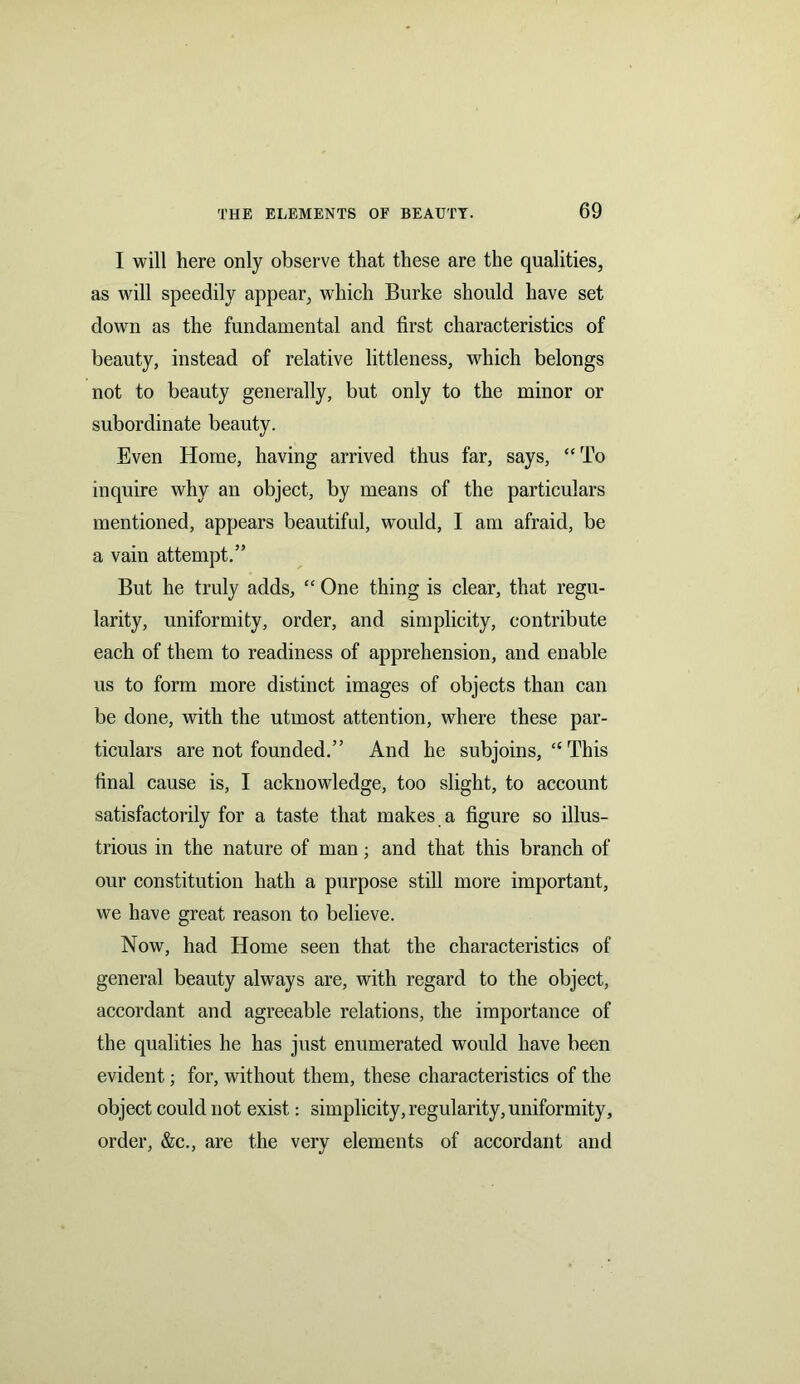 I will here only observe that these are the qualities, as will speedily appear, which Burke should have set down as the fundamental and first characteristics of beauty, instead of relative littleness, which belongs not to beauty generally, but only to the minor or subordinate beauty. Even Home, having arrived thus far, says, “To inquire why an object, by means of the particulars mentioned, appears beautiful, would, I am afraid, be a vain attempt.” But he truly adds, “ One thing is clear, that regu- larity, uniformity, order, and simplicity, contribute each of them to readiness of apprehension, and enable us to form more distinct images of objects than can be done, with the utmost attention, where these par- ticulars are not founded.” And he subjoins, “This final cause is, I acknowledge, too slight, to account satisfactorily for a taste that makes a figure so illus- trious in the nature of man; and that this branch of our constitution hath a purpose still more important, we have great reason to believe. Now, had Home seen that the characteristics of general beauty always are, with regard to the object, accordant and agreeable relations, the importance of the qualities he has just enumerated would have been evident; for, without them, these characteristics of the object could not exist: simplicity, regularity, uniformity, order, &c., are the very elements of accordant and