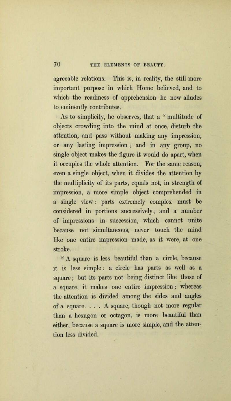 agreeable relations. This is, in reality, the still more important purpose in which Home believed, and to which the readiness of apprehension he now alludes to eminently contributes. As to simplicity, he observes, that a “ multitude of objects crowding into the mind at once, disturb the attention, and pass without making any impression, or any lasting impression; and in any group, no single object makes the figure it would do apart, when it occupies the whole attention. Tor the same reason, even a single object, when it divides the attention by the multiplicity of its parts, equals not, in strength of impression, a more simple object comprehended in a single view: parts extremely complex must be considered in portions successively; and a number of impressions in succession, which cannot unite because not simultaneous, never touch the mind like one entire impression made, as it were, at one stroke. “ A square is less beautiful than a circle, because it is less simple: a circle has parts as well as a square; but its parts not being distinct like those of a square, it makes one entire impression; whereas the attention is divided among the sides and angles of a square. ... A square, though not more regular than a hexagon or octagon, is more beautiful than either, because a square is more simple, and the atten- tion less divided.