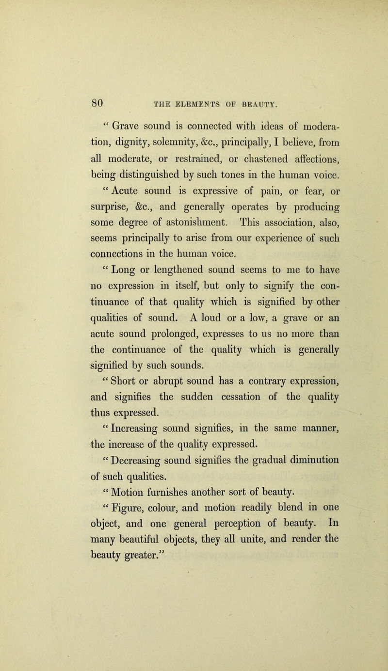 “ Grave sound is connected with ideas of modera- tion, dignity, solemnity, &c., principally, I believe, from all moderate, or restrained, or chastened affections, being distinguished by such tones in the human voice. “ Acute sound is expressive of pain, or fear, or surprise, &c., and generally operates by producing some degree of astonishment. This association, also, seems principally to arise from our experience of such connections in the human voice. “ Long or lengthened sound seems to me to have no expression in itself, but only to signify the con- tinuance of that quality which is signified by other qualities of sound. A loud or a low, a grave or an acute sound prolonged, expresses to us no more than the continuance of the quality which is generally signified by such sounds. “ Short or abrupt sound has a contrary expression, and signifies the sudden cessation of the quality thus expressed. “Increasing sound signifies, in the same manner, the increase of the quality expressed. “ Decreasing sound signifies the gradual diminution of such qualities. “ Motion furnishes another sort of beauty. “ Figure, colour, and motion readily blend in one object, and one general perception of beauty. In many beautiful objects, they all unite, and render the beauty greater.”