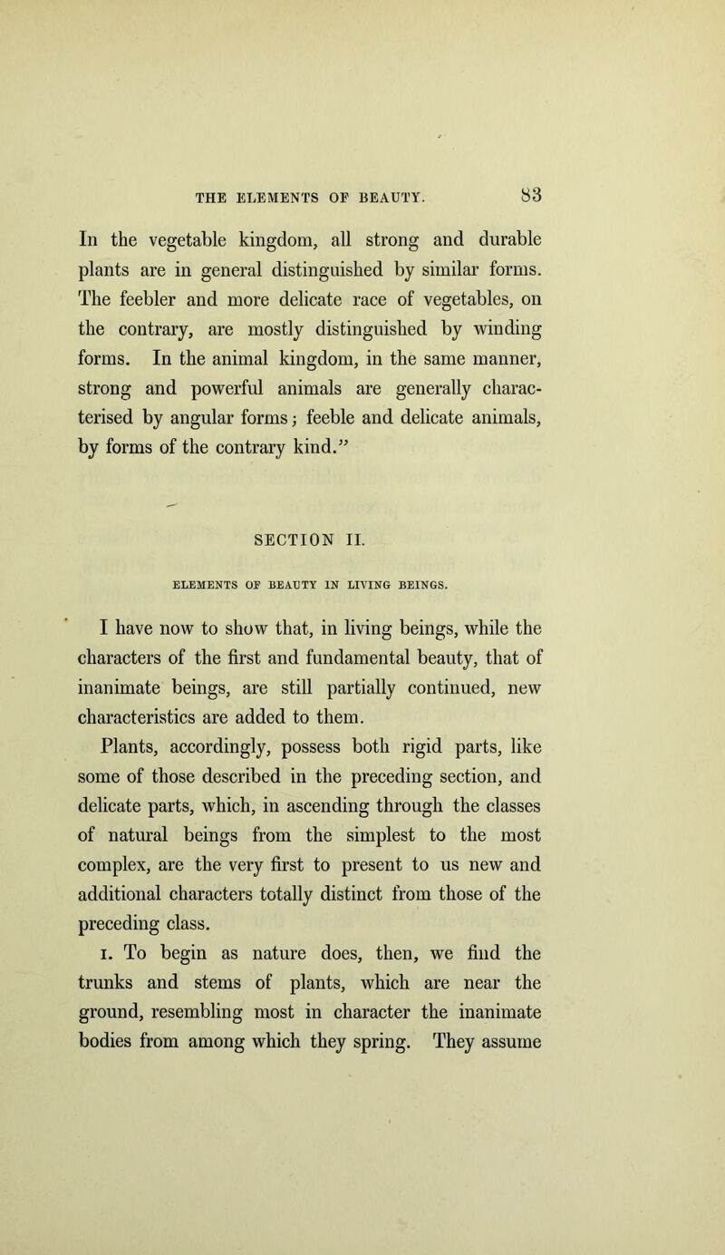 In the vegetable kingdom, all strong and durable plants are in general distinguished by similar forms. The feebler and more delicate race of vegetables, on the contrary, are mostly distinguished by winding forms. In the animal kingdom, in the same manner, strong and powerful animals are generally charac- terised by angular forms; feeble and delicate animals, by forms of the contrary kind.” SECTION II. ELEMENTS OF BEAUTY IN LIVING BEINGS. I have now to show that, in living beings, while the characters of the first and fundamental beauty, that of inanimate beings, are still partially continued, new characteristics are added to them. Plants, accordingly, possess both rigid parts, like some of those described in the preceding section, and delicate parts, which, in ascending through the classes of natural beings from the simplest to the most complex, are the very first to present to us new and additional characters totally distinct from those of the preceding class. i. To begin as nature does, then, we find the trunks and stems of plants, which are near the ground, resembling most in character the inanimate bodies from among which they spring. They assume