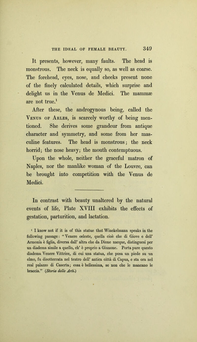 It presents, however, many faults. The head is monstrous. The neck is equally so, as well as coarse. The forehead, eyes, nose, and cheeks present none of the finely calculated details, which surprise and delight us in the Venus de Medici. The mammae are not true.1 After these, the androgynous being, called the Venus of Arles, is scarcely worthy of being men- tioned. She derives some grandeur from antique character and symmetry, and some from her mas- culine features. The head is monstrous ; the neck horrid; the nose heavy; the mouth contemptuous. Upon the whole, neither the graceful matron of Naples, nor the manlike woman of the Louvre, can be brought into competition with the Venus de Medici. In contrast with beauty unaltered by the natural events of life, Plate XVIII exhibits the effects of gestation, parturition, and lactation. 1 I know not if it is of this statue that Winckelmann speaks in the following passage: “Venere celeste, quella cioe che di Giove e dell’ Arrnoma e figlia, diversa dall’ altra che da Dione nacque, distinguesi per un diadema simile a quello, ch’ e proprio a Giunone. Porta pure questo diadema Yenere Vittrice, di cui una statua, che posa un piede su un elmo, fu disotterrata nel teatro dell’ antica citta di Capua, e sta ora nel real palazzo di Caserta; essa e beliessima, se non che le mancano le braccia.” (Storia delle Arti.)