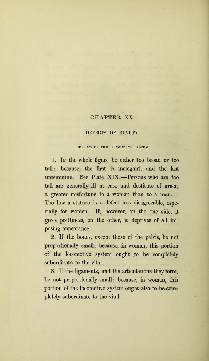 CHAPTER XX. DEFECTS OF BEAUTY. DEFECTS OF THE LOCOMOTIVE SYSTEM. 1. If the whole figure be either too broad or too tall; because, the first is inelegant, and the last unfeminine. See Plate XIX.—Persons who are too tall are generally ill at ease and destitute of grace, a greater misfortune to a woman than to a man.— Too low a stature is a defect less disagreeable, espe- cially for women. If, however, on the one side, it gives prettiness, on the other, it deprives of all im- posing appearance. 2. If the bones, except those of the pelvis, be not proportionally small; because, in woman, this portion of the locomotive system ought to be completely subordinate to the vital. 3. If the ligaments, and the articulations they form, be not proportionally small; because, in woman, this portion of the locomotive system ought also to be com- pletely subordinate to the vital.