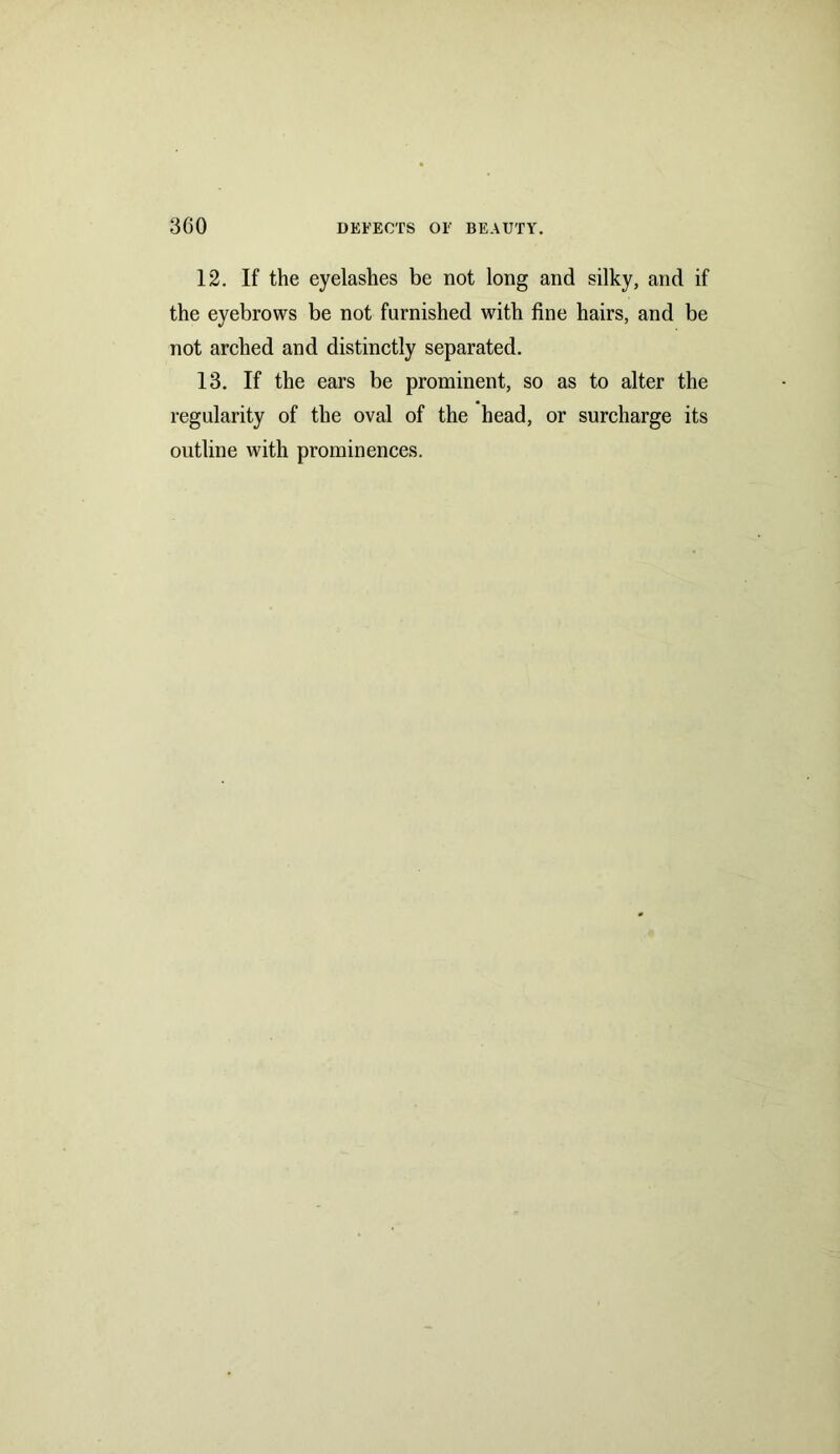 12. If the eyelashes be not long and silky, and if the eyebrows be not furnished with fine hairs, and be not arched and distinctly separated. 13. If the ears be prominent, so as to alter the regularity of the oval of the head, or surcharge its outline with prominences.