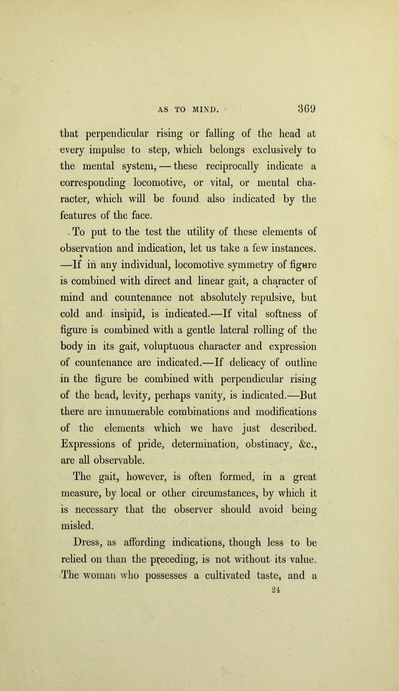 that perpendicular rising or falling of the head at every impulse to step, which belongs exclusively to the mental system, — these reciprocally indicate a corresponding locomotive, or vital, or mental cha- racter, which will be found also indicated by the features of the face. . To put to the test the utility of these elements of observation and indication, let us take a few instances. % —If in any individual, locomotive symmetry of figure is combined with direct and linear gait, a character of mind and countenance not absolutely repulsive, but cold and insipid, is indicated.—If vital softness of figure is combined with a gentle lateral rolling of the body in its gait, voluptuous Character and expression of countenance are indicated.—If delicacy of outline in the figure be combined with perpendicular rising of the head, levity, perhaps vanity, is indicated.—But there are innumerable combinations and modifications of the elements which we have just described. Expressions of pride, determination, obstinacy, &c., are all observable. The gait, however, is often formed, in a great measure, by local or other circumstances, by which it is necessary that the observer should avoid being misled. Dress, as affording indications, though less to be relied on than the preceding, is not without its value. The woman who possesses a cultivated taste, and a 24