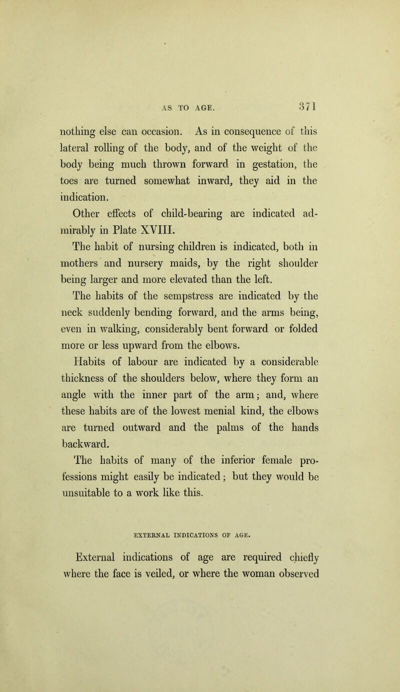 nothing else can occasion. As in consequence of this lateral rolling of the body, and of the weight of the body being much thrown forward in gestation, the toes are turned somewhat inward, they aid in the indication. Other effects of child-bearing are indicated ad- mirably in Plate XVIII. The habit of nursing children is indicated, both in mothers and nursery maids, by the right shoulder being larger and more elevated than the left. The habits of the sempstress are indicated by the neck suddenly bending forward, and the arms being, even in walking, considerably bent forward or folded more or less upward from the elbows. Habits of labour are indicated by a considerable thickness of the shoulders below, where they form an angle with the inner part of the arm; and, where these habits are of the lowest menial kind, the elbows are turned outward and the palms of the hands backward. The habits of many of the inferior female pro- fessions might easily be indicated; but they would be unsuitable to a work like this. EXTERNAL INDICATIONS OF AGE. External indications of age are required chiefly where the face is veiled, or where the woman observed