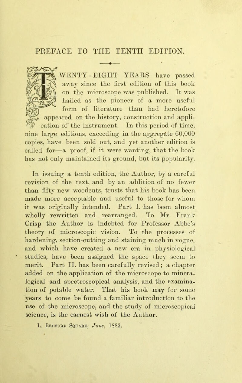 WENTY- EIGHT YEARS have passed away since the first edition of this hook on the microscope was published. It was hailed as the pioneer of a more useful form of literature than had heretofore appeared on the history, construction and appli- ■9? cation of' the instrument. In this period of time, nine large editions, exceeding in the aggregate 00,000 copies, have been sold out, and yet another edition is called for—a proof, if it were wanting, that the book has not only maintained its ground, but its popularity. In issuing a tenth edition, the Author, by a careful revision of the text, and by an addition of no fewer than fifty new woodcuts, trusts that his book has been made more acceptable and useful to those for whom it was originally intended. Part I. has been almost wholly rewritten and rearranged. To Mr. Frank Crisp the Author is indebted for Professor Abbe’s theory of microscopic vision. To the processes of hardening, section-cutting and staining much in vogue, and which have created a new era in physiological studies, have been assigned the space they seem to merit. Part II. has been carefully revised; a chapter added on the application of the microscope to minera- logical and spectroscopical analysis, and the examina- tion of potable water. That his book may for some years to come be found a familiar introduction to the use of the microscope, and the study of microscopical science, is the earnest wish of the AiFthor. 1, Bedford Square, June. 1882.