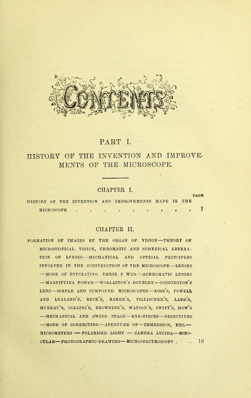 PART I. niSTORY OP THE INVENTION AND IMPROVE- MENTS OF THE MICROSCOPE. CHAPTER I. PAGE HISTORY OF THE INTENTION AND IMPROVEMENTS MADE IN THE MICROSCOPE ......... 1 CHAPTER II. FORMATION OF IMAGES BY THE ORGAN OF VISION—THEORY OF MICROSCOPICAL VISION, CHROMATIC AND SPHERICAL ABERRA- TION OF LFNSES—MECHANICAL AND OPTICAL PRINCIPLES INVOLVED IN THE CONSTRUCTION OF THE MICROSCOPE—LENSES —MODE OF ESTIMATING THEIR F WER—ACHROMATIC LENSES —MAGNIFYING POWER—WOLLASTON’S DOUBLET—CODDINGTON’s LENS—SIMPLE AND COMPOUND MICROSCOPES—ROSS’S, POWELL and lioaland’s, beck’s, baker’s, pillischer’s, ladd’s, Murray’s, collins’s, browning’s, watson’s, swift’s, how’s MECHANICAL AND SWING STAGE EYE-PIECES—OBJECTIVES —MODE OF CORRECTING—APERTURE OF—IMMERSION, ETC.— MICROMETERS POLARISED LIGHT — CAMERA LUCIDA—BINO- CULAR— PHOTOGRAPHIC-DRAWING—MICROSPECTROSCOPY 16