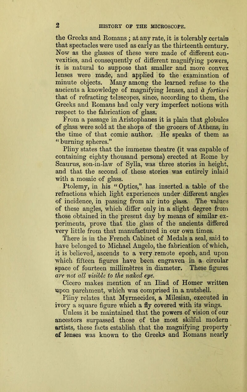 the Greeks and Romans; at any rate, it is tolerably certain that spectacles were used as early as the thirteenth century. Now as the glasses of these were made of different con- vexities, and consequently of different magnifying powers, it is natural to suppose that smaller and more convex lenses were made, and applied to the examination of minute objects. Many among the learned refuse to the ancients a knowledge of magnifying lenses, and d, fortiori that of refracting telescopes, since, according to them, the Greeks and Romans had only very imperfect notions with respect to the fabrication of glass. From a passage in Aristophanes it is plain that globules of glass were sold at the shops of the grocers of Athens, in the time of that comic author. He speaks of them as “ burning spheres.” Pliny states that the immense theatre (it was capable of containing eighty thousand persons) erected at Rome by Scaurus, son-in-law of Sylla, was three stories in height, and that the second of these stories was entirely inlaid with a mosaic of glass. Ptolemy, in his “ Optics,” has inserted a table of the refractions which light experiences under different angles of incidence, in passing from air into glass. The values of these angles, which differ only in a slight degree from those obtained in the present day by means of similar ex- periments, prove that the glass of the ancients differed very little from that manufactured in our own times. There is in the French Cabinet of Medals a seal, said to have belonged to Michael Angelo, the fabrication of which, it is believed, ascends to a very remote epoch, and upon which fifteen figures have been engraven in a circular space of fourteen millimetres in diameter. These figures are not all visible to the naked eye. Cicero makes mention of an Iliad of Homer written upon parchment, which was comprised in a nutshell. Pliny relates that Myrmecides, a Milesian, executed in ivory a square figure which a fly covered with its wings. Unless it be maintained that the powers of vision of our ancestors surpassed those of the most skilful modern artists, these facts establish that the magnifying property of lenses was known to the Greeks and Romans nearly