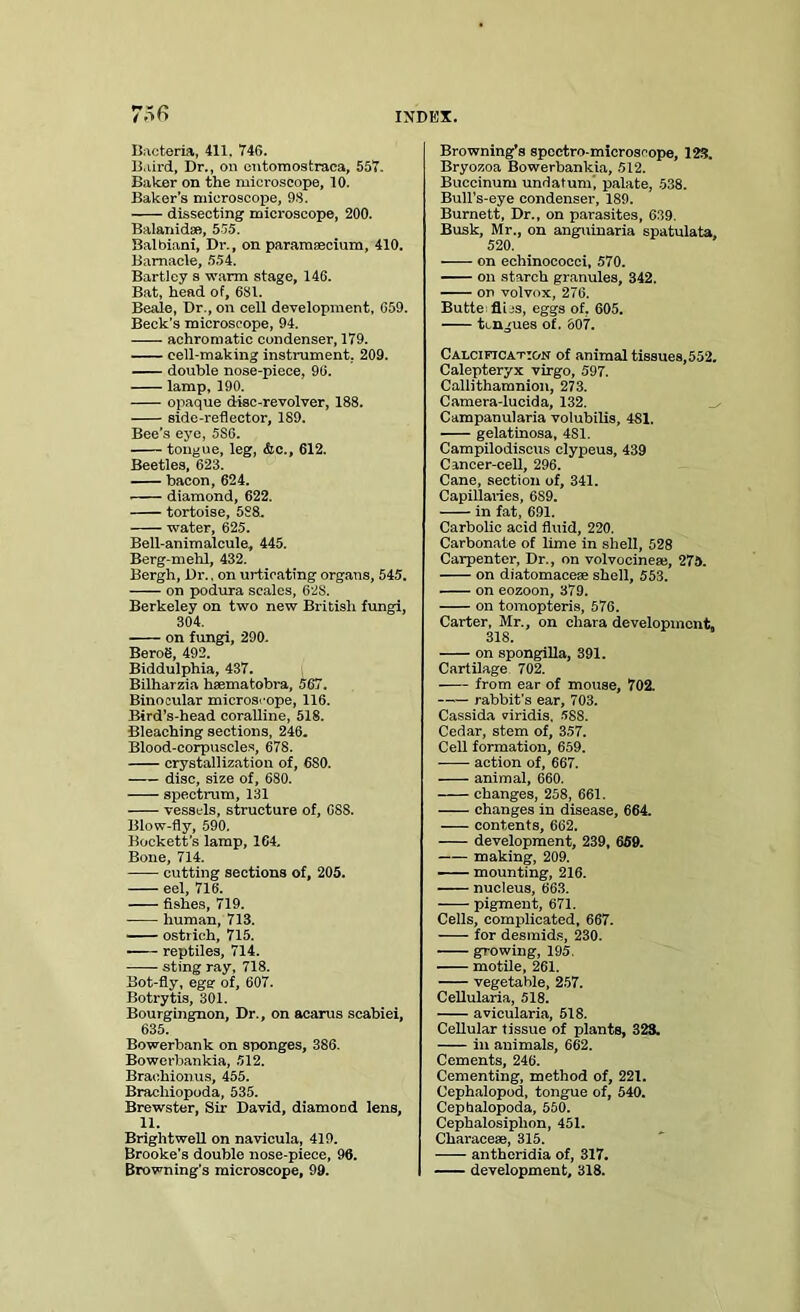 Bacteria, 411, 74G. Baird, Dr., on entomostraea, 557. Baker on the microscope, 10. Baker’s microscope, 9.3. dissecting microscope, 200. Balanidse, 535. Balbiani, Dr., on paramsecium, 410. Barnacle, 554. Bartley s warm stage, 146. Bat, head of, 681. Beale, Dr., on cell development, 659. Beck's microscope, 94. achromatic condenser, 179. cell-making instrument, 209. double nose-piece, 90. lamp, 190. opaque disc-revolver, 188. side-reflector, 189. Bee’s eye, 5S6. tongue, leg, &c., 612. Beetles, 623. bacon, 624. diamond, 622. tortoise, 588, water, 625. Bell-animalcule, 445. Berg-mehl, 432. Bergh, Dr., on urticating organs, 545. -—— on podura scales, 628. Berkeley on two new British fungi, 304. on fungi, 290. Berog, 492. Biddulphia, 437. Bilharzia hsematobra, 567. Binocular micros'-ope, 116. Bird’s-head coralline, 518. Bleaching sections, 246. Blood-corpuscles, 678. crystallization of, 6S0. disc, size of, 680. spectrum, 131 vessels, structure of, CSS. Blow-fly, 590. Bockett's lamp, 164. Bone, 714. cutting sections of, 205. eel, 716. fishes, 719. human, 713. ostrich, 715. reptiles, 714. sting ray, 718. Bot-fly, eger of, 607. Botrytis, 301. Bourgingnon, Dr., on acarus scabiei, 635. Bowerbank on sponges, 386. Bowerbankia, 512. Brachionus, 455. Brachiopoda, 535. Brewster, Sir David, diamond lens, 11. Brightwell on navicula, 419. Brooke’s double nose-piece, 96. Browning’s microscope, 99. Browning’s spectro-microscope, 123. Bryozoa Bowerbankia, 512. Buccinum undatum', palate, 538. Bull’s-eye condenser, 189. Burnett, Dr., on parasites, 639. Busk, Mr., on anguinaria spatulata, 520. on echinococci, 570. on starch granules, 342. on volvox, 276. Butte flics, eggs of, 605. tongues of. 607. Calcification of animal tissues, 552. Calepteryx Virgo, 597. Callitliamnion, 273. Camera-lucida, 132. Campanularia volubilis, 481. gelatinosa, 4S1. Campilodiscus clypeus, 439 Cancer-cell, 296. Cane, section of, 341. Capillaries, 6S9. in fat, 691. Carbolic acid fluid, 220. Carbonate of lime in shell, 528 Carpenter, Dr., on volvocineac, 27a. on diatomacese shell, 553. on eozoon, 379. on tomopteris, 576. Carter, Mr., on cliara development, 318. on spongilla, 391. Cartilage 702. from ear of mouse, 702. rabbit's ear, 703. Cassida viridis, 588. Cedar, stem of, 357. Cell formation, 659. action of, 667. animal, 660. changes, 258, 661. — changes in disease, 664. contents, 662. development, 239, 659. making, 209. mounting, 216. nucleus, 663. pigment, 671. Cells, complicated, 667. for desmids, 230. growing, 195. motile, 261. vegetable, 257. Cellularia, 518. avicularia, 518. Cellular tissue of plants, 323. in animals, 662. Cements, 246. Cementing, method of, 221. Cephalopod, tongue of, 540. Cephalopoda, 550. Cepbalosiplion, 451. Characese, 315. antheridia of, 317. development, 318.