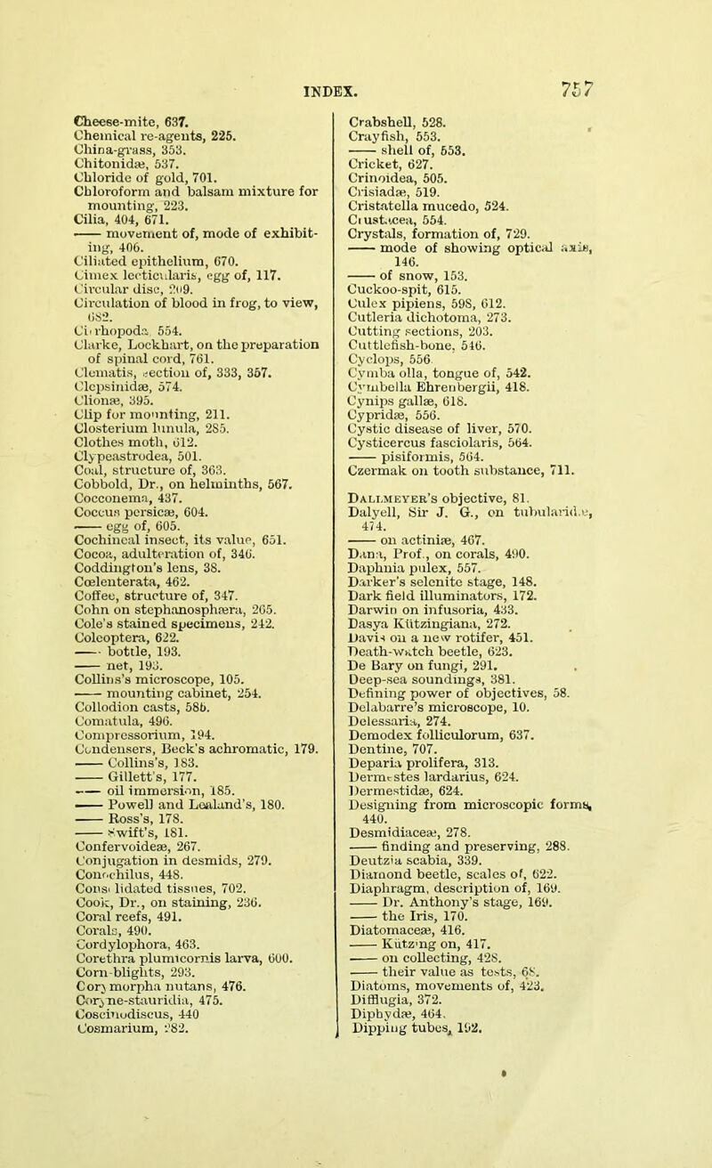Cheese-mite, 637. Chemical re-agents, 225. China-grass, 353. ChitonicUe, 537. Chloride of gold, 701. Chloroform and balsam mixture for mounting, 223. Cilia, 404, 671. movement of, mode of exhibit- ing, 406. Ciliated epithelium, 670. Cimex lecticularis, egg of, 117. Circular disc, 2o9. Circulation of blood in frog, to view, 082. Citrhopoda, 554. Clarke, Lockhart, on the preparation of spinal cord, 761. Clematis, section of, 333, 357. Clcpsinidae, 574. Clionae, 395. Clip for mounting, 211. Closterium lunula, 2S5. Clothes motli, 012. Clypeastrodea, 501. Coal, structure of, 363. Cobbold, Dr., on helminths, 567. Cocconema, 437. Coccus pcrsicae, 604. egg of, 605. Cochineal insect, its value, 651. Cocoa, adulteration of, 340. Coddington’s lens, 38. Coelenterata, 462. Coffee, structure of, 347. Cohn on stephanosphajra, 205. Cole’s stained specimens, 242. Colcoptera, 622. bottle, 193. net, 198. Collins’s microscope, 105. mounting cabinet, 254. Collodion casts, 58b. Comatula, 496. Compressorium, 194. Condensers, Beck’s achromatic, 179. Collins’s, 183. Gillett’s, 177. oil immersion, 185. —— Powell and Loaland’s, 180. Ross’s, 17S. Swift’s, 181. Confervoideae, 267. Conjugation in desmids, 279. Conochilus, 448. Const lidated tissues, 702. Cook, Dr., on staining, 236. Coral reefs, 491. Corals, 490. Cordylophora, 463. Corethra plumicornis larva, 600. Corn-blights, 293. Cor} morpha nutans, 476. Coiyne-stauridia, 475. Cosenludiscus, 440 Cosmarium, 282. Crabshell, 528. Crayfish, 553. shell of, 653. Cricket, 627. Crinoidea, 505. Crisiadae, 519. Cristatclla mucedo, 524. Ciust.icea, 554. Crystals, formation of, 729. mode of showing optical axis, 146. of snow, 153. Cuckoo-spit, 615. Culex pipiens, 59S, 612. Cutleria dichotoma, 273. Cutting sections, 203. Cuttlefish-bone. 546. Cyclops, 556 Cymba olla, tongue of, 542. Cymbella Ehrenbergii, 418. Cynips gallae, 618. Cypridae, 556. Cystic disease of liver, 570. Cysticercus fasciolaris, 564. pisiformis, 564. Czermak on tooth substance, 711. Dallmeyer’s objective, 81. Daly ell, Sir J. G., on tubuland.e, 474. on actiniae, 467. D.ina, Prof., on corals, 490. Daphnia pulex, 557. Darker's selenite stage, 148. Dark field illuminators, 172. Darwit) on infusoria, 433. Dasya Kiitzingiana, 272. Davis on a new rotifer, 451. Death-watch beetle, 623. De Bary on fungi, 291. Deep-sea soundings, 381. Defining power of objectives, 58. Delabarre’s microscope, 10. Delessaria, 274. Demodex folliculorum, 637. Dentine, 707. Deparia prolifera, 313. Derimstes lardarius, 624. Dermestidae, 624. Designing from microscopic forms, 440. Desmidiaceae, 278. finding and preserving, 288. Deutzia scabia, 339. Diamond beetle, scales of, 622. Diaphragm, description of, 169. Dr. Anthony’s stage, 169. the Iris, 170. Diatomaceae, 416. Kiitz'ng on, 417. on collecting, 42S. their value as tests, 68. Diatoms, movements of, 423. Difflugia, 372. Dipbydae, 464. Dipping tubes* 192.