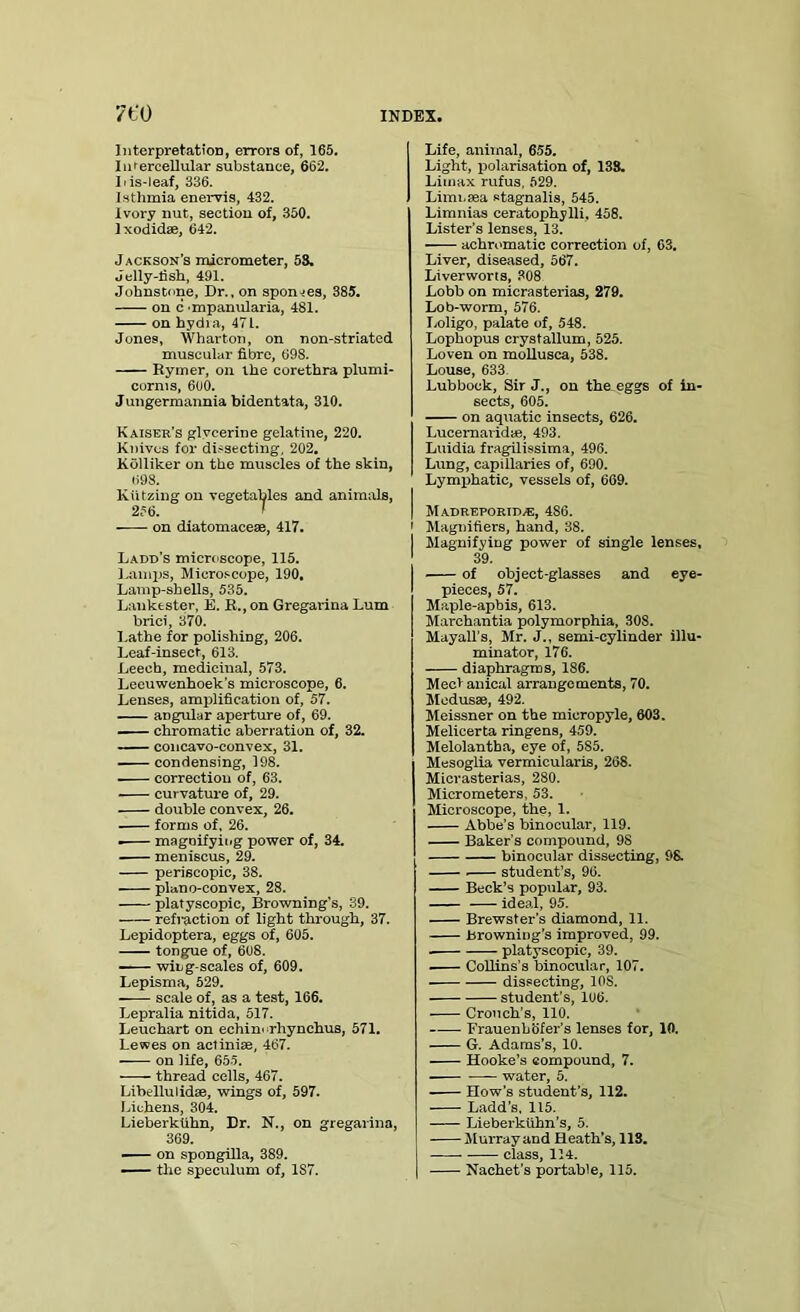 Interpretation, errors of, 165. Iufercellular substance, 662. J i is-leaf, 336. Isthmia enervis, 432. Ivory nut, section of, 350. Ixodidse, 642. Jackson’s micrometer, 53. Jelly-fish, 491. Johnstone, Dr., on sponges, 385. on c mpanularia, 481. on hydia, 47 L. Jones, Wharton, on non-striated muscular fibre, 698. Rymer, on the corethra plumi- cornis, 600. J ungermannia bidentata, 310. Kaiser’s glvcerine gelatine, 220. Knives for dissecting, 202. Kolliker on the muscles of the skin, 698. Kiitzing on vegetables and animals, 256. > on diatomacese, 417. Ladd’s microscope, 115. 1 .amps, Microscope, 190. Lamp-shells, 535. Lankester, E. R., on Gregarina Lum brici, 370. Lathe for polishing, 206. Leaf-insect, 613. Leech, medicinal, 573. Leeuwenhoek’s microscope, 6. Lenses, amplification of, 57. angular aperture of, 69. chromatic aberration of, 32. concavo-convex, 31. . condensing, 198. correction of, 63. curvature of, 29. double convex, 26. forms of, 26. ■ magnifying power of, 34. meniscus, 29. periscopic, 38. plano-convex, 28. platyscopic, Browning's, 39. refraction of light through, 37. Lepidoptera, eggs of, 605. tongue of, 608. wing-scales of, 609. Lepisma, 529. scale of, as a test, 166. Lepralia nitida, 517. Leuchart on echim rhynchus, 571. Lewes on aclinise, 467. on life, 655. thread cells, 467. Lihellulidse, wings of, 597. Lichens, 304. Lieberkiihn, Dr. N., on gregarina, 369. —-- on spongilla, 389. — the speculum of, 1S7. Life, animal, 655. Light, polarisation of, 138. Liinax rufus, 529. Limnsea stagnalis, 545. Limnias ceratophylli, 458. Lister’s lenses, 13. —— achromatic correction of, 63. Liver, diseased, 567. Liverworts, 308 Lobb on mierasterias, 279. Lob-worm, 576. I.oligo, palate of, 548. Lophopus crystallum, 525. Loven on mollusca, 538. Louse, 633 Lubbock, Sir J., on the eggs of in- sects, 605. on aquatic insects, 626. Lucemaridie, 493. Luidia fragilissima, 496. Lung, capillaries of, 690. Lymphatic, vessels of, 669. M ADREPORID/E, 4S6. Magnifiers, hand, 38. Magnifying power of single lenses, 39. of object-glasses and eye- pieces, 57. Maple-aphis, 613. Marchantia polymorphia, 308. Mayall’s, Mr. J., semi-cylinder illu- minator, 176. diaphragms, 186. Mectanical arrangements, 70. Mcdusse, 492. Meissner on the micropyle, 603. Melicerta ringens, 459. Melolantba, eye of, 5S5. Mesoglia vermicularis, 268. Mierasterias, 280. Micrometers, 53. Microscope, the, 1. Abbe's binocular, 119. Baker’s compound, 98 binocular dissecting, 98. student’s, 96. Beck’s popular, 93. ideal, 95. Brewster’s diamond, 11. Browning’s improved, 99. platyscopic, 39. Collins’s binocular, 107. dissecting, 10S. student's, 106. Crouch’s, 110. —— FrauenhBfer’s lenses for, 10. G. Adams’s, 10. Hooke’s compound, 7. water, 5. How’s student’s, 112. Ladd’s, 115. Lieberkiihn’s, 5. Murray and Heath’s, 113. class, 114. Nachet's portable, 115.