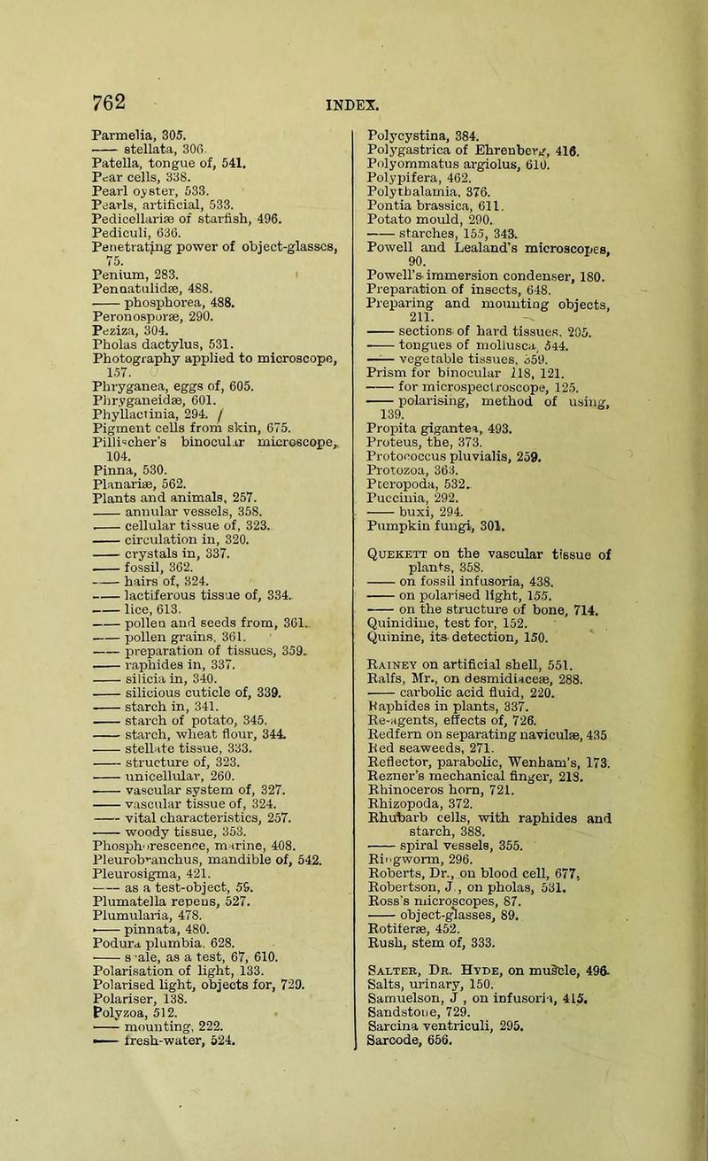 Parmelia, 305. stellata, 300. Patella, tongue of, 541. Pear cells, 338. Pearl oyster, 533. Pearls, artificial, 533. Pedicellari* of starfish, 496. Pediculi, 636. Penetrating power of object-glasses, 75. Penium, 283. Penaatulidfe, 488. phosphorea, 488. Peronosporae, 290. Peziza, 304. Pholas dactylus, 531. Photography applied to microscope, 1.57. Phryganea, eggs of, 605. Phryganeidae, 601. Phyllactinia, 294. / Pigment cells from skin, 675. PillDcher's binocular microscope, 104. Pinna, 530. Planarise, 562. Plants and animals, 257. annular vessels, 358. . cellular tissue of, 323. circulation in, 320. crystals in, 337. fossil, 362. hairs of. 324. lactiferous tissue of, 334.. lice, 613. pollen and seeds from, 361. pollen grains, 361. preparation of tissues, 359. raphides in, 337. silicia in, 340. silicious cuticle of, 339. starch in, 341. starch of potato, 345. starch, wheat flour, 344. stellate tissue, 333. structure of, 323. unicellular, 260. vascular system of, 327. vascular tissue of, 324. vital characteristics, 257. woody tissue, 353. Phosphorescence, marine, 408. Pleurob’-anchus, mandible of, 542. Pleurosigma, 421. as a test-object, 56. Plumatella repeus, 527. Plumularia, 478. • pinnata, 480. Podura plumbia. 628. s -ale, as a test, 67, 610. Polarisation of light, 133. Polarised light, objects for, 729. Polariser, 138. Polyzoa, 512. ■ mounting, 222. — fresh-water, 524. Polycystina, 384. Polygastrica of Ehrenberg, 416. Polyommatus argiolus, 610. Polypifera, 462. Polytbalamia, 376. Pontia brassica, 611. Potato mould, 290. starches, 155, 343. Powell and Lealand’s microscopes. 90. Powell's-immersion condenser, 180. Preparation of insects, 648. Preparing and mounting objects, 211. sections of hard tissues. 205. tongues of mollusca_ 544. vegetable tissues, 359. Prism for binocular 118, 121. for microspectroscope, 125. polarising, method of using, 139. Propita gigantea, 493. Proteus, the, 373. Protococcus pluvialis, 259. Protozoa, 363. Pteropoda, 532. Puceinia, 292. buxi, 294. Pumpkin fungi, 301. Quekett on the vascular tissue of plants, 358. on fossil infusoria, 438. on polarised light, 155. on the structure of bone, 714. Quinidine, test for, 152. Quinine, its detection, 150. Rainey on artificial shell, 551. Ralfs, Mr., on desmidiaceae, 288. carbolic acid fluid, 220. Haphides in plants, 337. Re-agents, effects of, 726. Redfern on separating navieulae, 435 Red seaweeds, 271. Reflector, parabolic, Wenham's, 173. Rezner’s mechanical finger, 21S. Rhinoceros horn, 721. Rhizopoda, 372. Rhubarb cells, with raphides and starch, 388. spiral vessels, 355. Ringworm, 296. Roberts, Dr., on blood cell, 677. Robertson, J , on pholas, 531. Ross's microscopes, 87. object-glasses, 89. Rotiferce, 452. Rush, stem of, 333. Salter, Dr. Hyde, on muScle, 496- Salts, urinary, 150. Samuelson, J , on iDfusori-i, 415. Sandstone, 729. Sarcina ventriculi, 295. Sarcode, 656.
