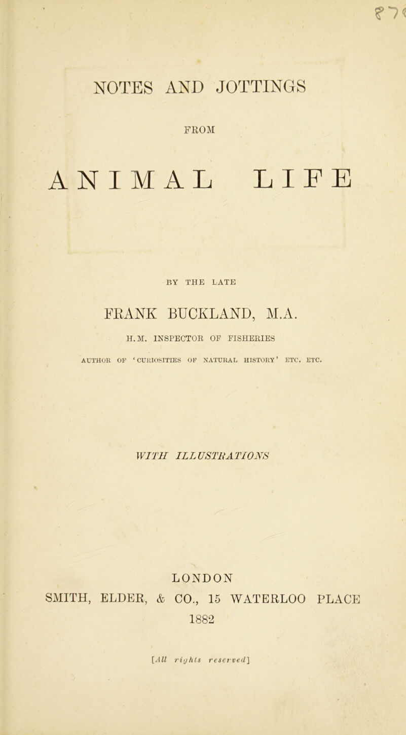NOTES AND JOTTINGS FROM ANIMAL LIFE BY THE LATE FRANK BUCKLAND, M.A. H.M. INSPECTOR OP FISHERIES AUTHOR OF ‘ CURIOSITIES OF NATURAL HISTORY ’ ETC. ETC. WITH ILLUSTRATIONS LONDON SMITH, ELDER, & CO., 15 WATERLOO PLACE 1882