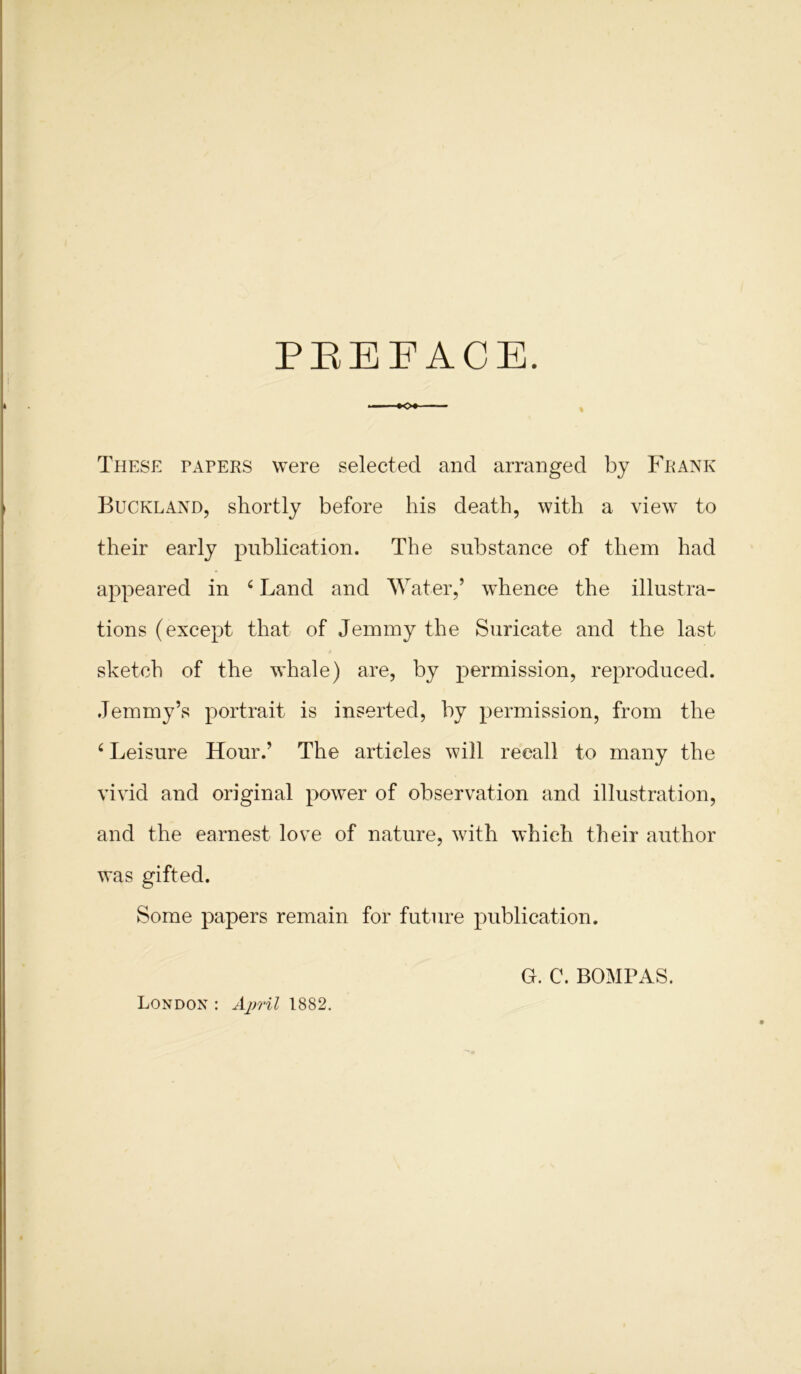 PREFACE. These tapers were selected and arranged by Frank Buckland, shortly before his death, with a view to their early publication. The substance of them had appeared in 4 Land and Water,’ whence the illustra- tions (except that of Jemmy the Suricate and the last sketch of the whale) are, by permission, reproduced. Jemmy’s portrait is inserted, by permission, from the 4 Leisure Hour.’ The articles will recall to many the vivid and original power of observation and illustration, and the earnest love of nature, with which their author was gifted. Some papers remain for future publication. G. C. BOMPAS. London : April 1882.