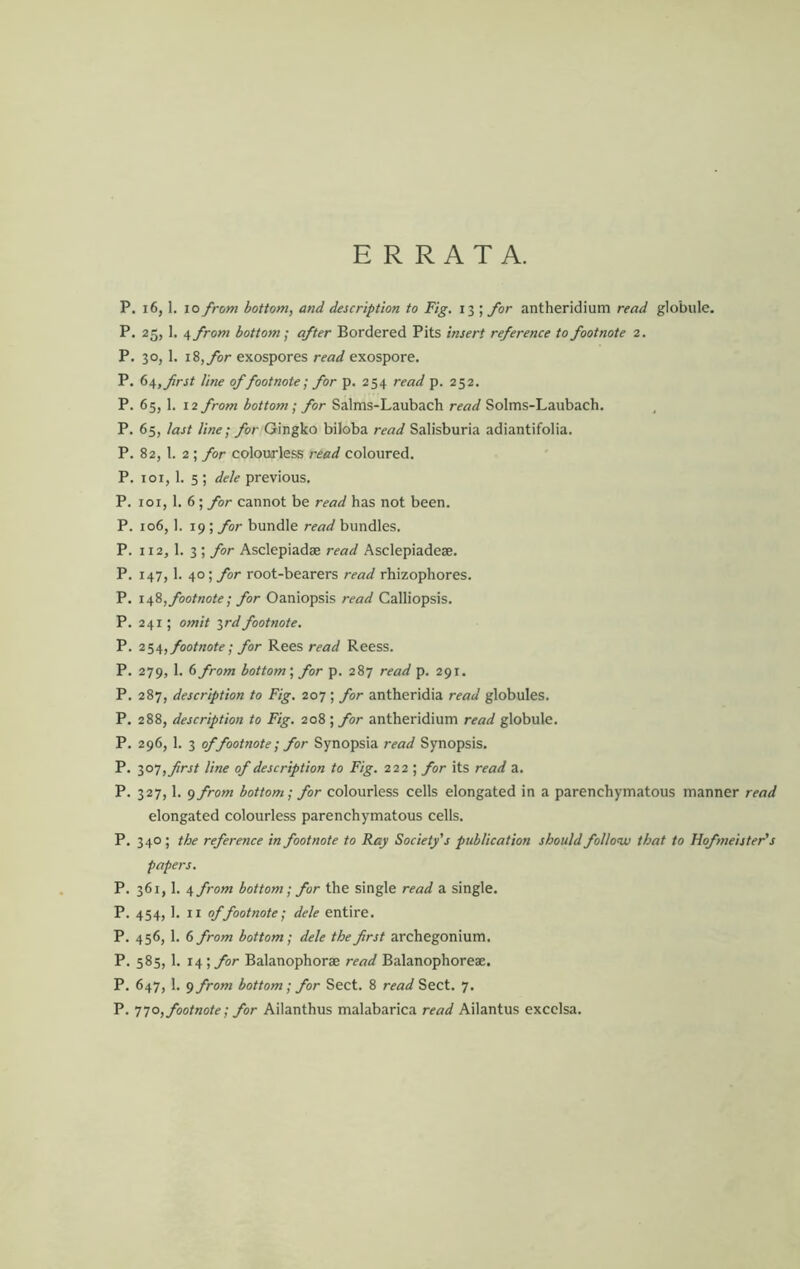 ERRATA. P. 16,1. 10 from bottom, and description to Fig. 13 ; for antheridium read globule. P. 25, 1. ^from bottom] after Bordered Pits insert reference to footnote 2. P. 30, 1. i8,ybr exospores read exospore. P. first line of footnote] for p. 254 read p. 252. P. 65, 1. 12 from bottom; for Salms-Laubach read Solms-Laubach. P. 65, last line; for Gingko biloba read Salisburia adiantifolia. P. 82, 1. 2 ; for colourless read coloured. P. 101, 1. 5 ; dele previous. P. loi, 1. 6; for cannot be read has not been. P. 106, 1. 19 ; for bundle read bundles. P. 112,1. 3 ; for Asclepiadae read Asclepiadeae. P. 147,1. 40; for root-bearers read rhizophores. P. \sfii, footnote; for Oaniopsis read Calliopsis. P. 241; omit irdfootnote. P. footnote; for Rees read Reess. P. 279, 1. 6 from bottom', for p. 287 read p. 291. P. 287, description to Fig. 207 ; for antheridia read globules. P. 288, description to Fig. 208 ; for antheridium read globule. P. 296, \. I of footnote; for Synopsia read Synopsis. P. lo-;,first line of description to Fig. 222 ; for its read a. P. 327,1. <jfrom bottom; for colourless cells elongated in a parenchymatous manner read elongated colourless parenchymatous cells. P. 340 ; the reference in footnote to Ray Society's publication should follow that to Hofmeister's papers. P. 361,1. ^from bottom; for the single read a single. P. 454,1. II ^footnote; dele entire. P. 456, 1. 6 from bottom; dele the first archegonium. P. 585,1. 14; for Balanophorse read Balanophoreae. P. 647, 1. 9 from bottom; for Sect. 8 read Sect. 7. P. t;o, footnote; for Ailanthus malabarica read Ailantus exccisa.