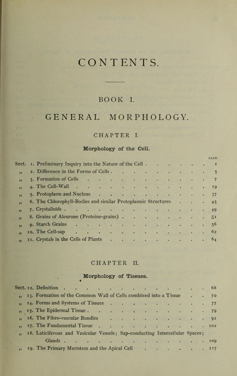 CONTENTS. BOOK I. GENERAL MORPHOLOGY. CHAPTER I. Morphology of the Cell. PAGE Sect. I. Preliminary Inquiry into the Nature of the Cell i „ 2. Difference in the Forms of Cells 5 „ 3. Formation of Cells ........... 7 „ 4. The Cell-Wall 19 „ 5. Protoplasm and Nucleus 37 „ 6. The Chlorophyll-Bodies and similar Protoplasmic Structures ... 45 „ 7. Crystalloids 49 „ 8. Grains of Aleurone (Proteine-grains) 51 „ 9. Starch Grains 56 „ 10. The Cell-sap 62 „ II. Crystals in the Cells of Plants 64 CHAPTER II. Morphology of Tissues. ♦ Sect. 12. Definition 68 „ 13. Formation of the Common Wall of Cells combined into a Tissue . . 70 „ 14. Forms and Systems of Tissues 77 „ 15. The Epidermal Tissue 79 „ 16. The Fibro-vascular Bundles 92 „ 17. The Fundamental Tissue 102 „ 18. Laticiferous and Vesicular Vessels; Sap-conducting Intercellular Spaces; Glands 109 ,, 19. The Primary Meristem and the Apical Cell 117