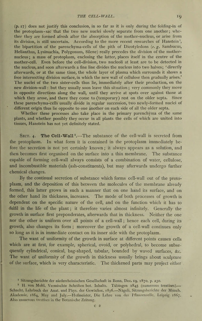 (p. 17) does not justify this conclusion, in so far as it is only during the folding-in of the protoplasm - sac that the two new nuclei slowly separate from one another; whe- ther they are formed afresh after the absorption of the mother-nucleus, or arise from its division, is still uncertain. According to the more recent researches of Hanstein', the bipartition of the parenchyma-cells of the pith of Dicotyledons {e. g. Sambucus, Helianthus, Lysimachia, Polygonum, Silene) really precedes the division of the mother- nucleus ; a mass of protoplasm, enclosing the latter, places itself in the centre of the mother-cell. Even before the cell-division, two nucleoli at least are to be detected in the nucleus,and soon afterwards a fine line divides the nucleus into two halves; ‘directly afterwards, or at the same time, the whole layer of plasma which surrounds it shows a free intersecting division surface, in which the new wall of cellulose then gradually arises.’ The nuclei of the two sister-cells thus lie, immediately after their production, on the new division-wall: but they usually soon leave this situation ; very commonly they move in opposite directions along the wall, until they arrive at spots over against those at which they arose, and there they come to (temporary) rest on the older septa. Since these parenchyma-cells usually divide in regular succession, two newly-formed nuclei of different origin thus lie opposite to one another on each side of all the older septa. Whether these processes also take place in the primary parenchjmia of the same plants, and whether possibly they occur in all plants the cells of which are united into tissues, Hanstein has not yet definitely stated. Sfxt. 4. The Cell-Wall—-The substance of the cell-wall is secreted from the protoplasm. In what form it is contained in the protoplasm immediately be- fore the secretion is not yet certainly known; it always appears as a solution, and then becomes first organised on the surface into a thin membrane. The substance capable of forming cell-wall always consists of a combination of water, cellulose, and incombustible materials (ash-constituents), but may afterwards undergo further chemical changes. By the continual secretion of substance which forms cell-wall out of the proto- plasm, and the deposition of this between the molecules of the membrane already formed, this latter grows in such a manner that on one hand its surface, and on the other hand its thickness, increases. The mode of both processes of growth is dependent on the specific nature of the cell, and on the function which it has to ■fulfil in the life of the plant; it therefore varies almost infinitely. Generally the growth in surface first preponderates, afterwards that in thickness. Neither the one nor the other is uniform over all points of a cell-wall; hence each cell, during its growth, also changes its form ; moreover the growth of a cell-wall continues only so long as it is in immediate contact on its inner side with the protoplasm. The want of uniformity of the growth in surface at different points causes cells which are at first, for example, spherical, ovoid, or polyhedral, to become subse- quently cylindrical, conical, bag-shaped, tabular, bounded by waved surfaces, &c. The want of uniformity of the growth in thickness usually brings about sculpture of the surface, which is very characteristic. The thickened parts may project either ’ Sitzungsberichte cler nieclenheinischen Gesellschaft in Bonn, Dec. 19, 1870, p. 230. II. von Mohl, Vermischte Schriften bot. Inhalts. Tubingen 1845 (numerous treatises).— Sehacht, Lehrbuch der Anat. und I’hys. der Gewilchse, 1836.—Niigeli, Sitzungsbericlite der Miinch. Akademie, i86.j, May and July.—Ilofmeister, Die Lelire von der Pflanzenzelle, Leipzig 1867. Also numerous treatises in the Rotanische Zeitung. C 2