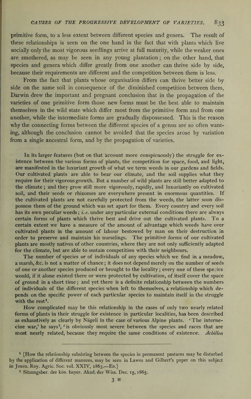 primitive form, to a less extent between different species and genera. The result of these relationships is seen on the one hand in the fact that with plants which live socially only the most vigorous seedlings arrive at full maturity, while the weaker ones are smothered, as may be seen in any young plantation; on the other hand, that species and genera which differ greatly from one another can thrive side by side, because their requirements are different and the competition between them is less. From the fact that plants whose organisation differs can thrive better side by side on the same soil in consequence of the diminished competition between them, Darwin drew the important and pregnant conclusion that in the propagation of the varieties of one primitive form those new forms must be the best able to maintain themselves in the wild state which differ most from the primitive form and from one another, while the intermediate forms are gradually dispossessed. This is the reason why the connecting forms between the different species of a genus are so often want- ing, although the conclusion cannot be avoided that the species arose by variation from a single ancestral form, and by the propagation of varieties. In its larger features (but on that account more conspicuously) the struggle for ex- istence between the various forms of plants, the competition for space, food, and light, are manifested in the luxuriant growth of what we term weeds in our gardens and fields. Our cultivated plants are able to bear our climate, and the soil supplies what they require for their vigorous growth. But a number of wild plants are still better adapted to the climate ; and they grow still more vigorously, rapidly, and luxuriantly on cultivated soil, and their seeds or rhizomes are everywhere present in enormous quantities. If the cultivated plants are not carefully protected from the weeds, the latter soon dis- possess them of the ground w'hich was set apart for them. Every country and every soil has its own peculiar weeds; i. e. under any particular external conditions there are always certain forms of plants which thrive best and drive out the cultivated plants. To a certain extent we have a measure of the amount of advantage which weeds have over cultivated plants in the amount of labour bestowed by man on their destruction in order to preserve and maintain his nurselings. The primitive forms of our cultivated plants are mostly natives of other countries, where they are not only sufficiently adapted for the climate, but are able to sustain competition with their neighbours. The number of species or of individuals of any species which we find in a meadow, a marsh, &c. is not a matter of chance; it does not depend merely on the number of seeds of one or another species produced or brought to the locality; every one of these species would, if it alone existed there or were protected by cultivation, of itself cover the space of ground in a short time; and yet there is a definite relationship between the numbers of individuals of the different species when left to themselves, a relationship which de- pends on the specific power of each particular species to maintain itself in the struggle with the rest*. How complicated may be this relationship in the cases of only two nearly related forms of plants in their struggle for existence in particular localities, has been described as exhaustively as clearly by Niigeli in the case of various Alpine plants. ‘ The interne- cine war,’ he says^, ' is obviously most severe between the species and races that are most nearly related, because they require the same conditions of existence. Achillea * [How the relationship subsisting between the species in permanent pastures may be disturbed by the application of different manures, may be seen in Lawes and Gilbert’s paper on this subject in Journ. Roy. Agric. Soc. vol. XXIV, 1863.—En.] * Sitzungsber. der kdn. bayer. Akad.der Wiss. Dec. 15,1865. 3 H