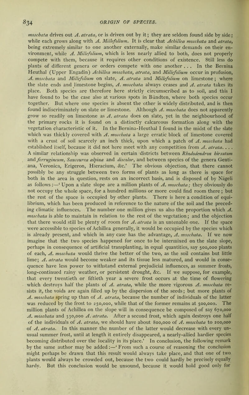 moschata drives out A. atrata, or is driven out by it; they are seldom found side by side; while each grows along with A. Millefolium. It is clear that Achillea moschata and atrata, being extremely similar to one another externally, make similar demands on their en- vironment, while A. Millefolium, which is less nearly allied to both, does not properly compete with them, because it requires other conditions of existence. Still less do plants of different genera or orders compete with one another ... In the Bernina Heuthal (Upper Engadin) Achillea moschata, atrata, and Millefolium occur in profusion, A. moschata and Millefolium on slate, A. atrata and Millefolium on limestone ; where the slate ends and limestone begins, A. moschata always ceases and A. atrata takes its place. Both species are therefore here strictly circumscribed as to soil, and this I have found to be the case also at various spots in Biindten, where both species occur together. But where one species is absent the other is widely distributed, and is then found indiscriminately on slate or limestone. Although A. moschata does not apparently grow so readily on limestone as A. atrata does on slate, yet in the neighbourhood of the primary rocks it is found on a distinctly calcareous formation along with the vegetation characteristic of it. In the Bernina-Heuthal I found in the midst of the slate which was thickly covered with A. moschata a large erratic block of limestone covered with a crust of soil scarcely an inch thick, upon which a patch of A. moschata had established itself, because it did not here meet with any competition from A. atrata. . . . A similar relationship was observed in certain districts between Rhododendron hirsutum and ferrugineum, Saussurea alpina and discolor, and between species of the genera Genti- ana, Veronica, Erigeron, Hieracium, &c.’ The obvious objection, that there cannot possibly be any struggle between two forms of plants as long as there is space for both in the area in question, rests on an incorrect basis, and is disposed of by Niigeli as follows ;—‘ Upon a slate slope are a million plants of A. moschata; they obviously do not occupy the whole space, for a hundred millions or more could find room there ; but the rest of the space is occupied by other plants. There is here a condition of equi- librium, which has been produced in reference to the nature of the soil and the preced- ing climatic influences. The number one million gives us also the proportion which A. moschata is able to maintain in relation to the rest of the vegetation; and the objection that there would still be plenty of room for A. atrata is an untenable one. If the space were accessible to species of Achillea generally, it would be occupied by the species which is already present, and which in any case has the advantage, A. moschata. If we now imagine that the two species happened for once to be intermixed on the slate slope, perhaps in consequence of artificial transplanting, in equal quantities, say 500,000 plants of each, A. moschata would thrive the better of the two, as the soil contains but little lime; A. atrata would become weaker and its tissue less matured, and would in conse- quence have less power to withstand external prejudicial influences, as summer frosts, long-continued rainy weather, or persistent drought, &c. If w'e suppose, for example, that every twentieth or fiftieth year a severe frost occurs at the time of flowering which destroys half the plants of A. atrata, while the more vigorous A. moschata re- sists it, the voids are again filled up by the dispersion of the seeds; but more plants of A. moschata spring up than of A. atrata, because the number of individuals of the latter was reduced by the frost to 250,000, while that of the former remains at 500,000. The million plants of Achillea on the slope w'ill in consequence be composed of say 670,000 A. moschata and 330,000 A. atrata. After a second frost, which again destroys one half of the individuals of A. atrata, we should have about 800,000 of A. moschata to 200,000 of A. atrata. In this manner the number of the latter would decrease with every un- usual summer frost, until at length it entirely disappeared, a nearly-allied hardier species becoming distributed over the locality in its place.’ In conelusion, the following remark by the same author may be added:—‘ From such a course of reasoning the conclusion might perhaps be drawn that this result would always take place, and that one of two plants would always be crowded out, because the two could hardly be precisely equally hardy. But this conclusion would be unsound, because it would hold good only for