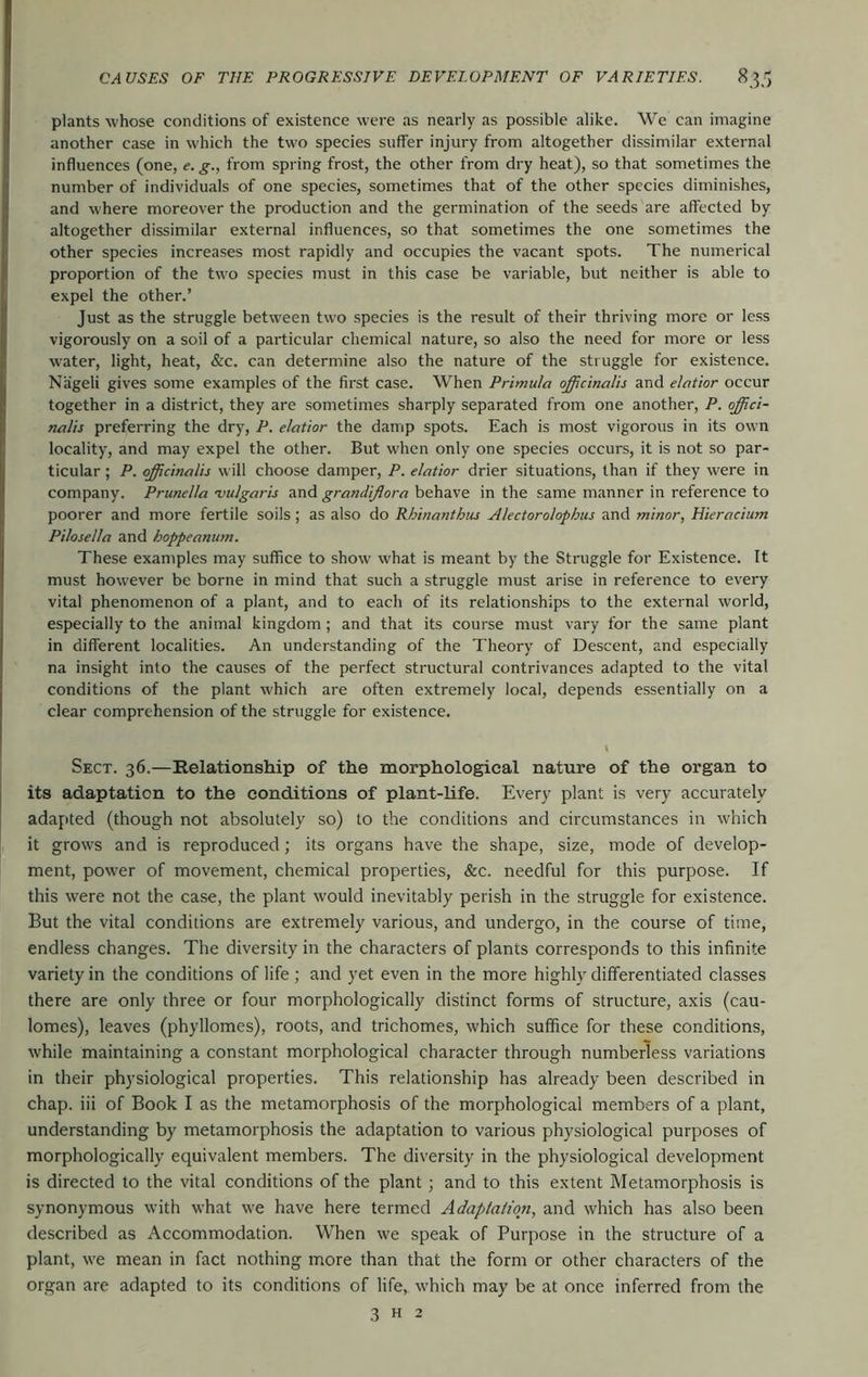 plants whose conditions of existence were as nearly as possible alike. We can imagine another case in which the two species suffer injury from altogether dissimilar external influences (one, e. g., from spring frost, the other from dry heat), so that sometimes the number of individuals of one species, sometimes that of the other species diminishes, and where moreover the production and the germination of the seeds are affected by altogether dissimilar external influences, so that sometimes the one sometimes the other species increases most rapidly and occupies the vacant spots. The numerical proportion of the two species must in this case be variable, but neither is able to expel the other.’ Just as the struggle between two species is the result of their thriving more or less vigorously on a soil of a particular chemical nature, so also the need for more or less water, light, heat, &c. can determine also the nature of the struggle for existence. Nageli gives some examples of the first case. When Primula officinalis and elatior occur together in a district, they are sometimes sharply separated from one another, P. offici- nalis preferring the dry, P. elatior the damp spots. Each is most vigorous in its own locality, and may expel the other. But when only one species occurs, it is not so par- ticular ; P. officinalis will choose damper, P. elatior drier situations, than if they were in company. Prunella vulgaris and grandijlora behave in the same manner in reference to poorer and more fertile soils; as also do Rhinanthiu Alectorolophus and minor, Hieracium Pilosella and hoppeanum. These examples may suffice to show what is meant by the Struggle for Existence. It must however be borne in mind that such a struggle must arise in reference to every vital phenomenon of a plant, and to each of its relationships to the external world, especially to the animal kingdom; and that its course must vary for the same plant in different localities. An understanding of the Theory of Descent, and especially na insight into the causes of the perfect structural contrivances adapted to the vital conditions of the plant which are often extremely local, depends essentially on a clear comprehension of the struggle for existence. Sect. 36.—Helationship of the morphological nature of the organ to its adaptation to the conditions of plant-life. Every plant is very accurately adapted (though not absolutely so) to the conditions and circumstances in which it grows and is reproduced; its organs have the shape, size, mode of develop- ment, power of movement, chemical properties, &c. needful for this purpose. If this were not the case, the plant would inevitably perish in the struggle for existence. But the vital conditions are extremely various, and undergo, in the course of time, endless changes. The diversity in the characters of plants corresponds to this infinite variety in the conditions of life ; and yet even in the more highly differentiated classes there are only three or four morphologically distinct forms of structure, axis (cau- lomes), leaves (phyllomes), roots, and trichomes, which suffice for these conditions, while maintaining a constant morphological character through numberless variations in their physiological properties. This relationship has already been described in chap, iii of Book I as the metamorphosis of the morphological members of a plant, understanding by metamorphosis the adaptation to various physiological purposes of morphologically equivalent members. The diversity in the physiological development is directed to the vital conditions of the plant j and to this extent Metamorphosis is synonymous with what we have here termed Adaptation, and which has also been described as Accommodation. When we speak of Purpose in the structure of a plant, we mean in fact nothing more than that the form or other characters of the organ are adapted to its conditions of life, which may be at once inferred from the 3 H 2