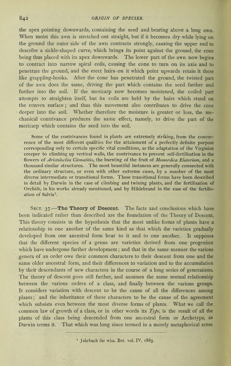 the apex pointing downwards, containing the seed and bearing above a long awn. When moist this awn is stretched out straight, but if it becomes dry while lying on the ground the outer side of the awn contracts strongly, causing the upper end to describe a sickle-shaped curve, which brings its point against the ground, the cone being thus placed with its apex downwards. The lower part of the awn now begins to contract into narrow spiral coils, causing the cone to turn on its axis and to penetrate the ground, and the erect hairs on it which point upwards retain it there like grappling-hooks. After the cone has penetrated the ground, the twisted part of the awn does the same, driving the part which contains the seed further and further into the soil. If the mericarp now becomes moistened, the coiled part attempts to straighten itself, but its coils are held by the hairs which stand on the convex surface ; and thus this movement also contributes to drive the cone deeper into the soil. Whether therefore the moisture is greater or less, the me- chanical contrivance produces the same effect, namely, to drive the part of the mericarp which contains the seed into the soil. Some of the contrivances found in plants are extremely striking, from the concur- rence of the most different qualities for the attainment of a perfectly definite purpose corresponding only to certain specific vital conditions, as the adaptation of the Virginian creeper to climbing up vertical walls, the contrivance to prevent self-fertilisation in the flowers of Aristolochia Clematitis, the bursting of the fruit of Momordica Elaterium, and a thousand similar structures. The most beautiful instances are generally connected with the ordinary structure, or even with other extreme cases, by a number of the most diverse intermediate or transitional forms. These transitional forms have been described in detail by Darwin in the case of climbing and twining plants, and the fertilisation of Orchids, in his works already mentioned, and by Hildebrand in the case of the fertilis- ation of Salvia^. Sect. 37.—The Theory of Descent. The facts and conclusions which have been indicated rather than described are the foundation of the Theory of Descent. This theory consists in the hypothesis that the most unlike forms of plants have a relationship to one another of the same kind as that which the varieties gradually developed from one ancestral form bear to it and to one another. It supposes that the different species of a genus are varieties derived from one progenitor which have undergone further development; and that in the same manner the various genera of an order owe their common characters to their descent from one and the same older ancestral form, and their differences to variation and to the accumulation by their descendants of new characters in the course of a long series of generations. The theory of descent goes still further, and assumes the same mutual relationship betw'een the various orders of a class, and finally between the various groups. It considers variation with descent to be the cause of all the differences among plants; and the inheritance of these characters to be the cause of the agreement which subsists even between the most diverse forms of plants. What we call the common law of growth of a class, or in other w'ords its Type, is the result of all the plants of this class being descended from one ancestral form or Archetype, as Darwin terms it. That which was long since termed in a merely metaphorical sense Jahrbuch fur wiss. Bot. vol. IV, 1865.