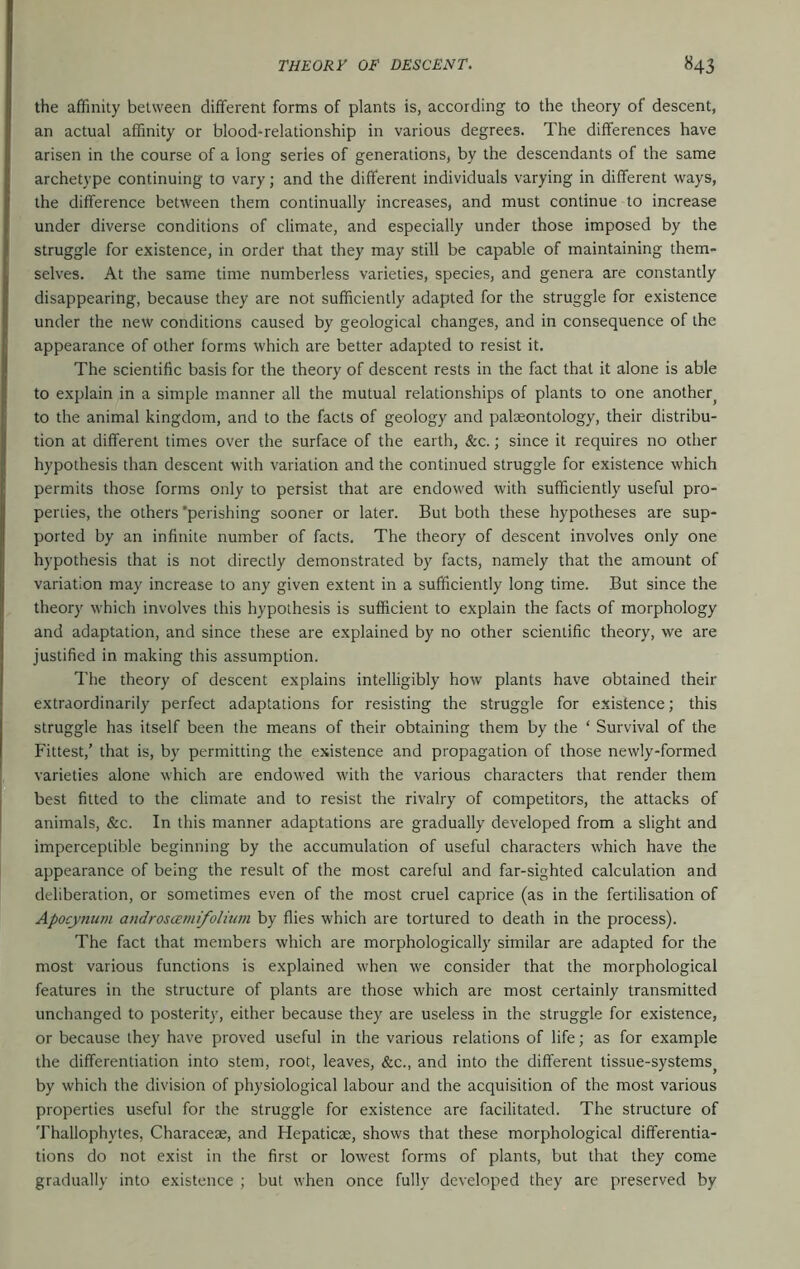 the affinity between different forms of plants is, according to the theory of descent, an actual affinity or blood-relationship in various degrees. The differences have arisen in the course of a long series of generations, by the descendants of the same archetype continuing to vary; and the different individuals varying in different ways, the difference between them continually increases, and must continue to increase under diverse conditions of climate, and especially under those imposed by the struggle for existence, in order that they may still be capable of maintaining them- selves. At the same time numberless varieties, species, and genera are constantly disappearing, because they are not sufficiently adapted for the struggle for existence under the new conditions caused by geological changes, and in consequence of the appearance of other forms which are better adapted to resist it. The scientific basis for the theory of descent rests in the fact that it alone is able to explain in a simple manner all the mutual relationships of plants to one another^ to the animal kingdom, and to the facts of geology and palaeontology, their distribu- tion at different times over the surface of the earth, &c.; since it requires no other hypothesis than descent with variation and the continued struggle for existence which permits those forms only to persist that are endowed with sufficiently useful pro- perties, the others'perishing sooner or later. But both these hypotheses are sup- ported by an infinite number of facts. The theory of descent involves only one hypothesis that is not directly demonstrated by facts, namely that the amount of variation may increase to any given extent in a sufficiently long time. But since the theory which involves this hypothesis is sufficient to explain the facts of morphology and adaptation, and since these are explained by no other scientific theory, we are justified in making this assumption. The theory of descent explains intelligibly how plants have obtained their extraordinarily perfect adaptations for resisting the struggle for existence; this struggle has itself been the means of their obtaining them by the ‘ Survival of the Fittest,’ that is, by permitting the existence and propagation of those newly-formed varieties alone which are endowed with the various characters that render them best fitted to the climate and to resist the rivalry of competitors, the attacks of animals, &c. In this manner adaptations are gradually developed from a slight and imperceptible beginning by the accumulation of useful characters which have the appearance of being the result of the most careful and far-sighted calculation and deliberation, or sometimes even of the most cruel caprice (as in the fertilisation of Apocynum androscemifolUnn by flies which are tortured to death in the process). The fact that members which are morphologically similar are adapted for the most various functions is explained when we consider that the morphological features in the structure of plants are those which are most certainly transmitted unchanged to posterity, either because they are useless in the struggle for existence, or because they have proved useful in the various relations of life; as for example the differentiation into stem, root, leaves, &c., and into the different tissue-systems^ by which the division of physiological labour and the acquisition of the most various properties useful for the struggle for existence are facilitated. The structure of Thallophytes, Characese, and Hepaticse, shows that these morphological differentia- tions do not exist in the first or lowest forms of plants, but that they come gradually into existence ; but when once fully developed they are preserved by