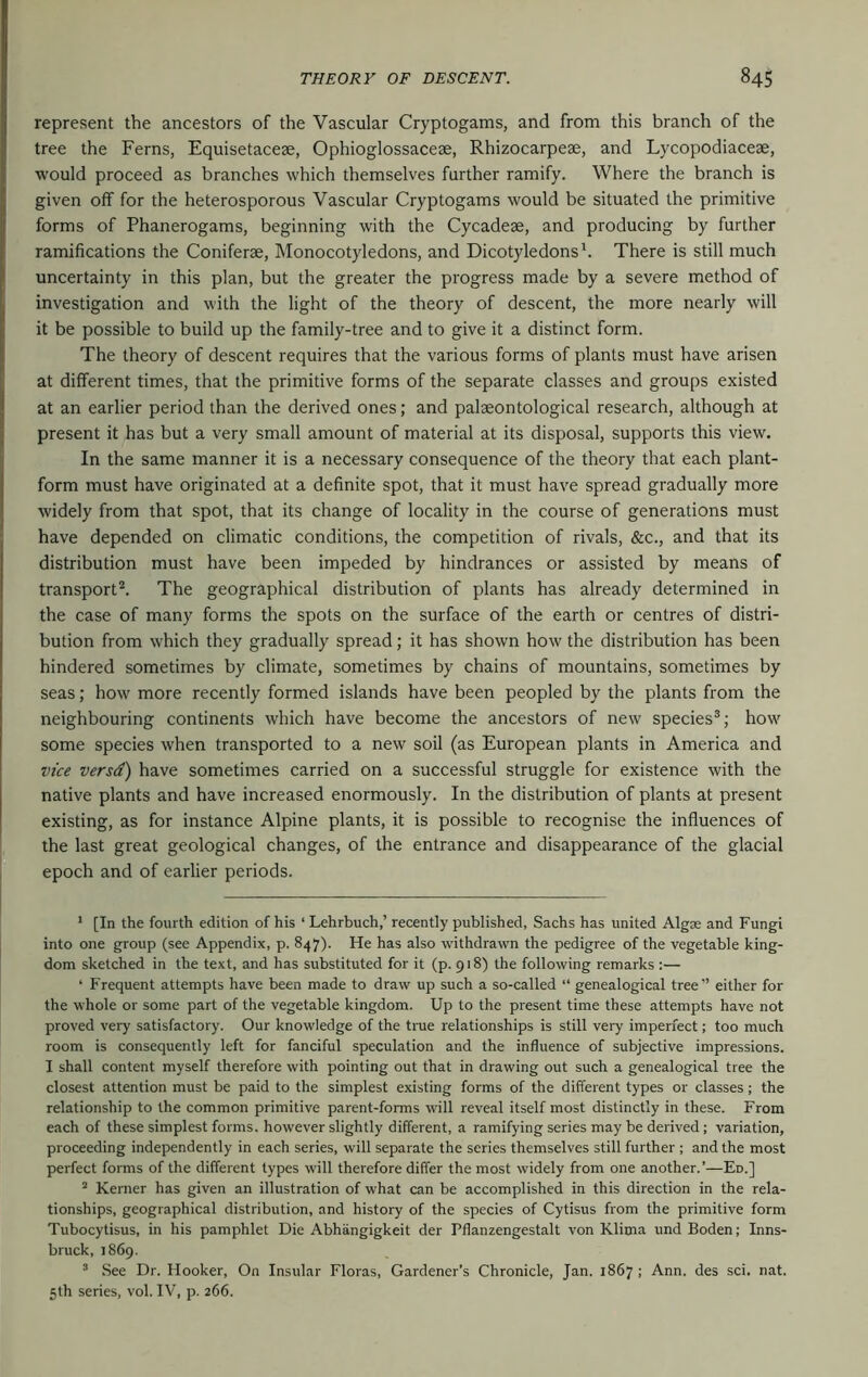 represent the ancestors of the Vascular Cryptogams, and from this branch of the tree the Ferns, Equisetacese, Ophioglossaceae, Rhizocarpese, and Lycopodiacese, would proceed as branches which themselves further ramify. Where the braneh is given off for the heterosporous Vascular Cryptogams would be situated the primitive forms of Phanerogams, beginning with the Cycadese, and producing by further ramifications the Coniferae, Monocotyledons, and Dicotyledons'. There is still much uncertainty in this plan, but the greater the progress made by a severe method of investigation and with the light of the theory of descent, the more nearly will it be possible to build up the family-tree and to give it a distinct form. The theory of descent requires that the various forms of plants must have arisen at different times, that the primitive forms of the separate classes and groups existed at an earlier period than the derived ones; and palaeontological research, although at present it has but a very small amount of material at its disposal, supports this view. In the same manner it is a necessary consequence of the theory that each plant- form must have originated at a definite spot, that it must have spread gradually more widely from that spot, that its change of locality in the course of generations must have depended on climatic conditions, the competition of rivals, &c., and that its distribution must have been impeded by hindrances or assisted by means of transport^ The geographical distribution of plants has already determined in the case of many forms the spots on the surface of the earth or centres of distri- bution from which they gradually spread; it has shown how the distribution has been hindered sometimes by climate, sometimes by chains of mountains, sometimes by seas; how more recently formed islands have been peopled by the plants from the neighbouring continents which have become the ancestors of new species®; how some species when transported to a new soil (as European plants in America and vice versa) have sometimes carried on a successful struggle for existence with the native plants and have increased enormously. In the distribution of plants at present existing, as for instance Alpine plants, it is possible to recognise the influences of the last great geological changes, of the entrance and disappearance of the glacial epoch and of earlier periods. ' [In the fourth edition of his ‘ Lehrbuch,’ recently published, Sachs has united Algae and Fungi into one group (see Appendix, p. 847). He has also withdrawn the pedigree of the vegetable king- dom sketched in the text, and has substituted for it (p. 918) the following remarks :— ‘ Frequent attempts have been made to draw up such a so-called “ genealogical tree” either for the whole or some part of the vegetable kingdom. Up to the present time these attempts have not proved very satisfactory. Our knowledge of the tme relationships is still very imperfect; too much room is consequently left for fanciful speculation and the influence of subjective impressions. I shall content myself therefore with pointing out that in drawing out such a genealogical tree the closest attention must be paid to the simplest existing forms of the different types or classes; the relationship to the common primitive parent-forms will reveal itself most distinctly in these. From each of these simplest forms, however slightly different, a ramifying series may be derived; variation, proceeding independently in each series, will separate the series themselves still further ; and the most perfect forms of the different types will therefore differ the most widely from one another.’—Ed.] “ Kerner has given an illustration of what can be accomplished in this direction in the rela- tionships, geographical distribution, and history of the species of Cytisus from the primitive form Tubocytisus, in his pamphlet Die Abhangigkeit der Pflanzengestalt von Klitna und Boden; Inns- bruck, 1869. ^ See Dr. Hooker, On Insular Floras, Gardener’s Chronicle, Jan. 1867 ; Ann. des sci. nat. 5th series, vol. IV, p. 266.