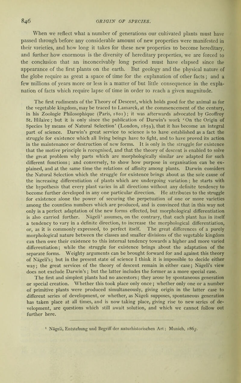 When we reflect what a number of generations our cultivated plants must have passed through before any considerable amount of new properties were manifested in their varieties, and how long it takes for these new properties to become hereditary, and further how enormous is the diversity of hereditary properties, we are forced to the conclusion that an inconceivably long period must have elapsed since the appearance of the first plants on the earth. But geology and the physical nature of the globe require as great a space of time for the explanation of other facts; and a few millions of years more or less is a matter of but little consequence in the expla- nation of facts which require lapse of time in order to reach a given magnitude. The first rudiments of the Theory of Descent, which holds good for the animal as for the vegetable kingdom, may be traced to Lamarck, at the commencement of the century, in his Zoologie Philosophique (Paris, 1801); it was afterwards advocated by Geoffrey St. Hilaire; but it is only since the publication of Darwin’s work ‘ On the Origin of Species by means of Natural Selection’ (London, 1859), that it has become an integral part of science. Darwin’s great service to science is to have established as a fact the struggle for existence which all living beings have to fight, and to have proved its action in the maintenance or destruction of new forms. It is only in the struggle for existence that the motive principle is recognised, and that the theory of descent is enabled to solve the great problem why parts which are morphologically similar are adapted for such different functions; and conversely, to show how purpose in organisation can be ex- plained, and at the same time the relations of affinity among plants. Darwin considers the Natural Selection which the struggle for existence brings about as the sole cause of the increasing differentiation of plants which are undergoing variation ; he starts with the hypothesis that every plant varies in all directions without any definite tendency to become further developed in any one particular direction. He attributes to the struggle for existence alone the power of securing the perpetuation of one or more varieties among the countless numbers which are produced, and is convinced that in this way not only is a perfect adaptation of the new forms effected, but morphological differentiation is also carried further. Niigeli' assumes, on the contrary, that each plant has in itself a tendency to vary in a definite direction, to increase the morphological differentiation, or, as it is commonly expressed, to perfect itself. The great differences of a purely morphological nature between the classes and smaller divisions of the vegetable kingdom can then owe their existence to this internal tendency towards a higher and more varied differentiation; while the struggle for existence brings about the adaptation of the separate forms. Weighty arguments can be brought forward for and against this theory of Nageli’s; but in the present state of science I think it is impossible to decide either way; the great services of the theory of descent remain in either case; Nageli’s view does not exclude Darwin’s; but the latter includes the former as a more special case. The first and simplest plants had no ancestors; they arose by spontaneous generation or special creation. Whether this took place only once ; whether only one or a number of primitive plants were produced simultaneously, giving origin in the latter case to different series of development, or whether, as Nageli supposes, spontaneous generation has taken place at all times, and is now taking place, giving rise to new series of de- velopment, are questions which still await solution, and which we cannot follow out further here. Nageli, Enlstehung und Begriff der naturhisloiischen Art; Munich, i86j-.
