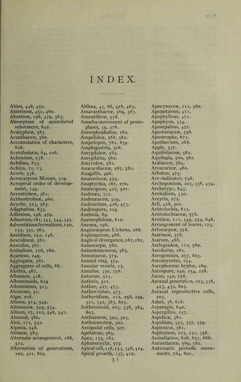 Abies, 448, 452. Abietineae, 452, 460. Abortion, 198, 479, 563. Absorption of assimilated substances, 642. Acalypheae, 583. Acanthaceae, 580. Accumulation of characters, 826. Acetabularia, 64, 226. Achenium, 538. ■ Achillaea, 833. Achlya, 12, 13. Acorn, 536, Acrocarpous Mosses, 319. Acropetal order of develop- ment, 149. Acrosticheae, 361. Actinostrobeae, 460. Acyclic, 523, 565. Adaptation, 835. Adhesion, 198, 479. Adiantum, 161,343, 344, 345. Adventitious formations, 150, 152, 351, 563- Aecidium, 241, 246. Aesculineae, 582. Aesculus, 567. Aethalium, 276, 760. Agaricus, 249. Aggregatae, 581. Aggregates of cells, 68. Akebia, 467. Albumen, 428. Albuminoids, 629. Albuminous, 513. Aleurone, 51. Algae, 208. Alisma, 514, 549. Alismaceae, 549, 554. Allium, 17, 112, 546, 547. Almond, 560. Aloe, 171, 552. Alpinia, 548. Alsineae, 583. Alternate arrangement, 168, 524- Alternation of generations, 202, 421, 805. INDEX. Althaea, 43, 86, 478, 483. Amaranthaceae, 569, 583. Amentiferae, 578. Amceba-movement of proto- plasm, 39, 276. Amorphophallus, 162, Ampelideae, 568, 582. Ampelopsis, 781, 839. Amphigastria, 306. Amygdaleae, 585, Amygdalus, 560. Amyrideae, 582. Anacardiaceae, 567, 582. Anagallis, 496. Ananasineae, 555. Anaptychia, 267, 270. Anatropous, 427, 501. Andreaea, 322. Andreaeaceae, 329. AndrcEcium, 426, 473. Androspore, 229. Aneimia, 89. Anemophilous, 810. Aneura, 296. Angiocarpous Lichens, 268. Angiosperms, 466. Angle of divergence, 167,18 r. Anisocarpae, 580. Anisostemonous, 565. Annonaceae, 579. Annual ring, 574. Annular vessels, 23. Annulus, 330, 356. Anterior, 523. Anthela, 521. Anther, 427, 473. Anther-lobes, 473. Antheridium, 212, 258, 299, 321, 342, 363, 803. Antherozoid, 203, 336, 384, 803. Anthoceros, 302, 303. Anthoceroteae, 302. Antipodal cells, 507. Apetalous, 565. Apex, 155, 182. Aphanocyclae, 579. Apical cell, 118,153, 348, 424. Apical growth, 137, 410. 3 I Apocynaceae, 112, 580. Apopetalous, 471. Apophyllous, 471. Apophysis, 334. Aposepalous, 471. Apostasiaceae, 556. Apostrophe, 672. Apothecium, 268. Apple, 537. Aquifoliaceae, 582. Aquilegia, 500, 567. Araliaceae, 584. Araucarieae, 460. Arbutus, 475. Arc-indicator, 746. Archegonium, 203, 336, 434, Archetype, 843. Archidium, 330. Arcyria, 275. Aril, 428, 501. Aristolochia, 812. Aristolochiaceae, 578. Aroideae, 112, 549, 554, 646. Arrangement of leaves, 173. Artocarpeae, 578. Asarineae, 578. Asarum, 468. Asclepiadeae, 112, 580. Ascobolus, 262. Ascogonium, 257, 803. Ascomycetes, 254. Ascophorous hyphae, 269. Ascospore, 240, 254, 258. Ascus, 240, 258. Asexual generation, 203, 336, 423, 432, 805. Asexual reproductive cells, 203. Ashes, 36, 618. Asparagin, 640. Aspergillus, 257. Aspidieae, 361. Aspidium, 351, 357, 359. Asplenieae, 361. Asplenium, 123, 151, 358. Assimilation, 626, 651, 666. Aurantiaceae, 569, 582. Automatic periodic move- ments, 784, 801..