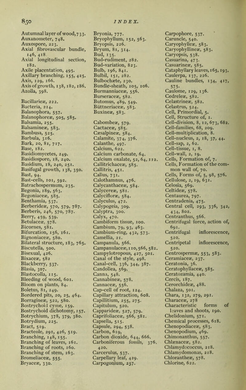 Autumnal layer of wood, 7 3 3. Auxanometer, 748. Auxospore, 223. Axial fibrovascular bundle, 146, 418. Axial longitudinal section, 182. Axile placentation, 495. Axillary branching, 155, 425. Axis, 129, 166. Axis of growth, 138,182,186. Azolla, 398. Bacillarieae, 222. Bacteria, 214. Balanophora, 557. Balanophoreae, 505, 585. Balsamia, 255. Balsamineae, 583. Bambusa, 525. Barbula, 316. Bark, 20, 81, 717. Base, 182. Basidiomycetes, 249. Basidiospore, 18, 240. Basidiuni, 18, 240, 251. Basifugal growth, 138, 350. Bast, 94. Bast-cells, loi, 592. Batrachospermum, 235. Begonia, 189, 563. Begoniacese, 585. Benthamia, 537. Berberideae, 570, 579, 787. Berberis, 246, 570, 787. Berry, 459, 539. Betulacese, 578. Bicornes, 581, Bifurcation, 156, 161. Bignoniaceae, 580. Bilateral structure, 183, 765. Biscutella, 500. Bisexual, 426, Bixaceae, 582 Blackberry, 537. Blasia, 307. Blastocolla, 115. Bleeding of wood, 601. Bloom on plants, 84. Boletus, 81, 249. Bordered pits, 20, 25, 464. Borragineae, 522, 580. Bostrychoid cyme, 159. Bostrychoid dichotomy, 157. Botrychium, 378, 379, 380. Botrydium, 225. Bract, 519. Bracteole, 291, 426, 519. Branching, 148, 155. Branching of leaves, 161. Branching of roots, 160. Branching of stem, 163. Bromeliaceae, 555. Bryaceae, 330. Bryonia, 777. Bryophyllum, 152, 563. Bryopsis, 226. Bryum, 81, 314. Bud, 135. Bud-rudiment, 282. Bud-variation, 823. Bulb, 196, 841. Bulbil, 151, 282. Bulbochaete, 230. Bundle-sheath, 105, 106. Burmanniaceae, 556. Burseraceae, 582. Butomus, 489, 549. Biittneriaceae, 583. Buxineae, 583. Cabombeae, 579. Cactaceae, 585. Caesalpineae, 584. Calamite, 374, 376. Calanthe, 497. Calcium, 622. Calcium carbonate, 64. Calcium oxalate, 52, 64,112. Callitrichaceae, 585. Callitris, 451. Callus, 731. Calothamnus, 476. Calycanthaceae, 584. Calycereae, 581. Calyciflorae, 584. Calyculus, 472. Calypogeia, 309. Calyptra, 300. Calyx, 470. Cambiform tissue, 100. Cambium, 79, 93, 463. Cambium-ring, 432, 573. Camellia, 21. Campanula, 566. Campanulaceae,iio,566, 581. Campylotropous, 427, 501. Canal of the style, 498, Canal-cell, 336, 344, 387. Candollea, 569. Canna, 548. Cannabineae, 578. Cannaceae, 556. Cap-cell of root, 124. Capillary attraction, 608. Capillitium, 255, 275. Capitulum, 520. Capparideae, 527, 579. Caprifoliaceae, 566, 581. Capsella, 515. Capsule, 294, 538. Carbon, 619, Carbon dioxide, 644, 666. Carboniferous fossils, 376. 420. Carcerulus, 537. Carpellary leaf, 429. Carpogonium, 257. Carpophore, 537. Caruncle, 540. Caryophylleae, 583. Caryophyllineae, 583. Caryopsis, 538. Casuarina, 473. Casuarineae, 585. Cataphyllary leaves, 165,193. Caulerpa, 137, 226. Cauline bundles, 134, 417, 575- Caulome, 129, 136. Cedreleae, 582. Celastrineae, 582. Celastrus, 524. Cell, Primordial, 5. Cell, Structure of, i. Cell-division, 8, 12, 673, 682. Cell-families, 68, 209. Cell-multiplication, 8. Cell-nucleus, 2, 18, 37, 44. Cell-sap, 2, 62. Cell-tissue, i, 8. Cell-wall, 2, 19, Cells, Formation of, 7. Cells, Formation of the com- mon wall of, 70. Cells, Forms of, 5, 98, 576. Cellulose, 2,19, 631. Celosia, 569. Celtideae, 578. Centaurea, 797. Centradenia, 475. Central cell, 293, 336, 342, 434, 802. Centranthus, 566. Centrifugal force, action of, 691. Centrifugal inflorescence, 520. Centripetal inflorescence, 520. Centrospermae, 553, 583. Ceramiaceae, 237. Ceratonia, 36. Ceratophyllaceae, 585. Ceratozamia, 440. Cercis, 187. Cerorchideae, 488, Chalaza, 501. Chara, 132, 279, 291. Characeae, 278 Characteristic forms of leaves and shoots, 190. Chelidonium, 571. Chemical processes, 618. Chenopodiaceae, 583. Chenopodium, 469. Chimonanthus, 557. Chlxnaceae, 582. Chlamydococcus, 218. Chlamydomonas, 218. Chlorantheae, 578. Chlorine, 622.