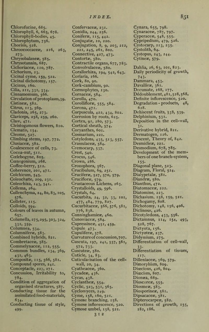 Chlorofucine, 685. Chlorophyll, 6, 665, 678. Chlorophyll-bodies, 45. Chlorophytum, 756. Chorisis, 528. Chroococcaceae, 216, 263, 273. Chr)’sobalaneae, 585. Chry'sotannin, 687. Cichoriaceae, no, 787. Cichorium, 23. Cicinal cyme, 159, 522. Cicinal dichotomy, 157. Cicinus, i6o. Cilia, 211, 331, 334. Cinnamomum, 566. Circulation of protoplasm, 39. Cistineae, 582. Citrus, 113, 569. Cladonia, 265, 273. Claviceps, 258, 259, 260. Claw, 471. Cleistogamous flowers, 810. Clematis, 154. Cleome, 527. Climbing stems, 197, 772. Clusiaceae, 582. Coalescence of cells, 73. Cocoa-nut, 511. Ccelebogyne, 805. Coenogonium, 268. Coffee-berry, 512. Coherence, 201, 471, Colchicum, 545. Coleochaete, 209, 231. Coleorhlza, 143, 541. Collema, 264. Collenchyma, 24, 80, 83,105, 576. Colleter, 115. Colloids, 594. Colours of leaves in autumn, ^57- Columella, 275,295, 303, 324, 331. 359- Columnea, 534. Columniferac, 583. Combined hybrids, 821. Combretaceae, 585. Commelynaceae, 112, 555. Common bundles, 134, 369, 431, 463. Compositae, 115, 566, 581. Compound spores, 241. Conceptacle, 22/, 271. Concussion, Irritability to, 784- Condition of aggregation of organised structures, 587. Conducting tissue for the assimilated food-materials, 634- Conducting tissue of style, 499- Confervaceae, 231. Conidia, 244, 256. Coniferae, 115, 442. Conjugatae, 10, 220. Conjugation, 8, 9, 203, 212, 221, 245, 261, 802. Connective, 427, 473. Contortae, 580. Contractile organs, 677, 783. Convolvulaceae, 580. Corallorhiza, 194, 542, 643. Coriaria, 166. Cork, 80, 90. Cork-cambium, 90. Cormophytes, 130. Cornaceae, 584. Corolla, 470. Corolliflorae, 555, 584. Corona, 471. Corpuscula, 422, 434, 802. Corrosion by roots, 625. Cortex, 91, 280, 573. Cortical sheath, 574. Coryanthes, 601. Cosmarium, 221. Cotyledons, 435, 513, 557. Crassulaceae, 584. Cremocarp, 537. Crest, 540. Crocus, 546, Crown, 286. Crozophora, 567. Crucibulum, 69, 251. Cruciferae, 527, 570, 579. Cruciflorae, 579. Crustaceous Lichens, 263. Crystalloids, 49, 596. Crystals, 64. Cucurbita, 24, 32, 33, loi, 477, 484, 779, 827. Cucurbitaceae, 566, 576, 581, 776, 838. Cunninghamieae, 460. Cunoniaceae, 584. Cupressineae, 451, 459. Cupule 473. Cupuliferae, 578. Curvature of concussion, 707. Cuscuta, 197, 241, 557, 561, 572, 733- Cuscuteae, 580. Cuticle, 34, 83. Cuticulai isation of the cell- wall, 20, 34. Cyatheaceae, 360. Cycadeae, 436. Cycas, 438. Cyclantheae, 554. Cyclic, 523, 531, 565. Cyclomyces, 249. Cyme, 158, 160, 521. Cymose branching, 158. Cymose inflorescence, 520. Cymose umbel, 158, 521. 3 I 2 Cynara, 655, 798. Cynaraceae, 787, 797. Cyperaceae, 548, 555. Cypripedium, 479, 526. Cystocarp, 213, 235. Cystolith, 64. Cystopus, 243, 244. Cytineae, 579. Dahlia, 26, 63, loi, 823. Daily periodicity of growth, 743- Dammara, 453. Davallieae, 361. Decussate, 168, 177. Dedoublement, 481,528,568, Definite inflorescence, 520. Degradation - products, 48, 628. Dehiscent fruits, 53S, 539. Delphinium, 531. Deposition in the cell-wall, 31- Derivative hybrid, 821. Dermatogen, 126. Descent, Theory of, 842. Desmidieae, 221. Desmodium, 678, 785. Development of the mem- bers of one branch-system, 155- Diagonal plane, 523. Diagram, Floral, 524. Dialypetalae, 581. ■Diandrae, 580. Dianthus, 472. Diatomaceae, 222. Diatomine, 223. Dichasium, 158, 159, 521. Dichogamy, 808. Dichotomy, 148, 156, 406. Diclinous, 426. Dicotyledons, 433, 556. Dictamnus, 114, 154, 493, 528, 767. Dictyota, 156. Dictyoteae, 237. Didymium, 275. Differentiation of cell-wall, 33- Differentiation of tissues, 117- Dilleniaceae, 569, 579. Dimorphism, 809. Dioecious, 426, 804. Dioecism, 807. Dionaea, 689. Dioscoreae, 555. Diosmeae, 583. Diosporineae, 581. Dipsacaceae, 581. Dipterocarpeae, 582. Directions of growth, 155, 182, 186.