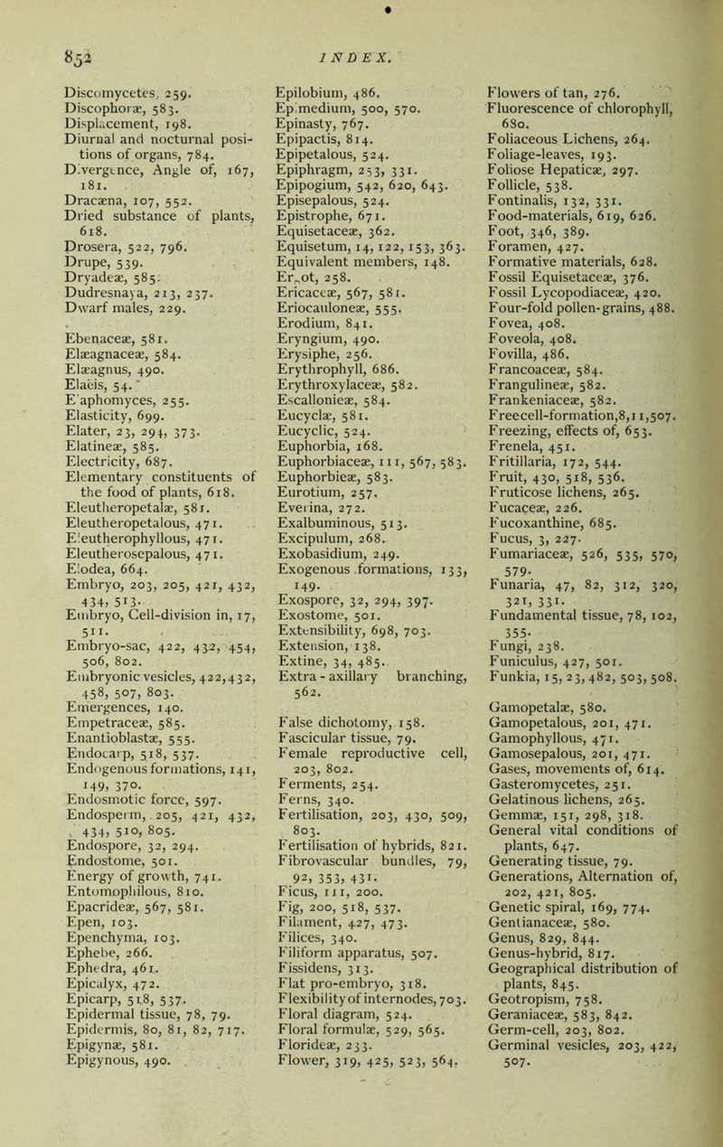 Disconiycetes, 259, Discophorae, 583. Displacement, 198. Diurnal and nocturnal posi- tions of organs, 784. Divergence, Angle of, 167, 181. Dracaena, 107, 552. Dried substance of plants, 618. Drosera, 522, 796. Drupe, 539. Dryadeae, 585. Dudresnaya, 213, 237, Dwarf males, 229. Ebenaceae, 581. Elaeagnaceae, 584. Elaeagnus, 490. Elacis, 54.' E'aphomyces, 255. Elasticity, 699. Elater, 23, 294, 373. Elatineae, 585. Electricity, 687. Elementary constituents of the food of plants, 618. Eleutheropetalae, 581. Eleutheropetalous, 471. Eleutherophyllous, 471. Eleutherosepalous, 471. Elodea, 664. Embryo, 203, 205, 421, 432, 434, 513- Embryo, Cell-division in, 17, 511. Embryo-sac, 422, 432, 454, 506, 802. Embryonic vesicles, 422,432, 458, 507, 803. Emergences, 140. Empetraceae, 585. Enantioblastae, 555. Endocarp, 518, 537. Endogenous formations, 141, 149, 370. Endosmotic force, 597. Endosperm, 205, 421, 432, , 434, 510, 805, Endospore, 32, 294. Endostome, 501. Energy of growth, 741. Entomopliilous, 810. Epacrideas, 567, 581. Epen, 103. Epenchyma, 103. Ephebe, 266. Ephedra, 461. Epicalyx, 472. Epicarp, 51.8, 537. Epidermal tissue, 78, 79. Epidermis, 80, 81, 82, 717. Epigynae, 581. Epigynous, 490. Epilobium, 486. Epimedium, 500, 570. Epinasty, 767. Epipactis, 814. Epipetalous, 524. Epiphragm, 253, 331. Epipogium, 542, 620, 643. Episepalous, 524. Epistrophe, 671, Equisetaceae, 362, Equisetum, 14,122,153, 363. Equivalent members, 148. Er„ot, 258. Ericaceae, 567, 581. Eriocauloneae, 555. Erodium, 841. Eryngium, 490. Erysiphe, 256. Erythrophyll, 686. Erythroxylaceae, 582. Escallonieae, 584. Eucyclae, 581. Eucyclic, 524. Euphorbia, 168. Euphorbiaceae, iii, 567, 583. Euphorbieae, 583. Eurotium, 257. Everina, 272. Exalbuminous, 513. Excipulum, 268. Exobasidium, 249. Exogenous formations, 133, 149- Exospore, 32, 294, 397. Exostome, 501. Extensibility, 698, 703. Extension, 138. Extine, 34, 485. Extra - axillary branching, 562. False dichotomy, 158. Fascicular tissue, 79. Female reproductive cell, 203, 802. Ferments, 254. Ferns, 340. Fertilisation, 203, 430, 509, 803. F'ertilisation of hybrids, 821. Fibrovascular bundles, 79, 92, 353, 431- Ficus, III, 200. Fig, 200, 518, 537. Filament, 427, 473. Filices, 340. Filiform apparatus, 507. Fissidens, 313. Flat pro-embryo, 318. Flexibility of internodes, 703. Floral diagram, 524. Floral formulae, 529, 565. Florideae, 233. Flower, 319, 425, 523, 564, Flowers of tan, 276. Fluorescence of chlorophyll, 680. Foliaceous Lichens, 264. Foliage-leaves, 193. Foliose Hepaticae, 297. Follicle, 538. Fontinalis, 132, 331. Food-materials, 619, 626. Foot, 346, 389. Foramen, 427. Formative materials, 628. Fossil Equisetaceae, 376. Fossil Lycopodiaceae, 420. Four-fold pollen-grains, 488. Fovea, 408. Foveola, 408. Fovilla, 486. Francoaceae, 584. Frangulineae, 582. Frankeniaceae, 582. Freecell-formation,8,i 1,507, Freezing, effects of, 653. Frenela, 451. Fritillaria, 172, 544, Fruit, 430, 518, 536. Fruticose lichens, 265. Fucaceae, 226. Fucoxanthine, 685. Fucus, 3, 227. Fumariaceae, 526, 535, 570, 579- Funaria, 47, 82, 312, 320, 321, 331. Fundamental tissue, 78, 102, 355- Fungi, 238. Funiculus, 427, 501. Funkia, 15, 23,482, 503, 508. Gamopetalae, 580. Gamopetalous, 201, 471. Gamophyllous, 471. Gamosepalous, 201, 471. Gases, movements of, 614, Gasteromycetes, 251, Gelatinous lichens, 265. Gemmae, 151, 298, 318. General vital conditions of plants, 647. Generating tissue, 79. Generations, Alternation of, 202, 421, 805. Genetic spiral, 169, 774, Genlianaceae, 580. Genus, 829, 844. Genus-hybrid, 817. Geographical distribution of plants, 845. Geotropism, 758. Geraniaceae, 583, 842. Germ-cell, 203, 802. Germinal vesicles, 203, 422, 507.
