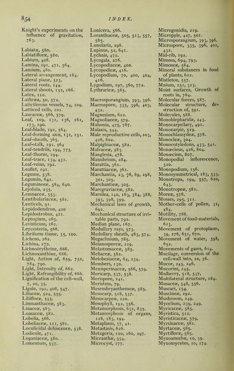 Knight’s experiments on the influence of gravitation, 763. Labiatae, 580. Labiatiflorae, 580. Labium, 408. Lamina, 191, 471, 564. Lamium, 480. Lateral arrangement, 184. Lateral plane, 523. Lateral roots, 144. Lateral shoots, 152, 166. Latex, 110. Lathraea, 50, 572. Laticiferous vessels, 74, 109. Latticed cells, loi. Lauraceae, 566, 579. Leaf, 109, 131, 136, 161, 173, 190. Leaf-blade, 191, 564. Leaf-forming axis, 131, 151. Leaf-sheath, 365. Leaf-stalk, 191, 564 Leaf-tendrils, 194, 775. Leaf-thorns, 194. Leaf-trace, 134, 431. Leaf-veins, 192. Leaflet, 191. Legume, 538. Legumin, 642. Leguminosae, 584, 640. Lejolisia, 235. Lemnaceae, 553. Lentibulariaceae, 581. Lenticels, 91. Lepidodendron, 420 Lepidostrobus, 421. Leptogium, 265. Levisticum, 162. Leycesteria, 566. Libriform tissue, 35, 100. Lichens, 262. Lichina, 272. Lichnoerythrine, 686. Lichnoxanthine, 686. Light, Action of, 659, 752, 784, 790. Light, Intensity of, 662. Light, Refrangibility of, 666. Lignification of the cell-wall, 7, 20, 35. Ligule, 192, 408, 547. Liliaceae, 524, 555. Liliifloras, 555. Limnanthaceae, 583. Linaceae, 583. Loasaceae, 582. Lobelia, 566. Lobeliaceae, iii, 581. Loculicidal dehiscence, 538. Lodicule, 471. Loganiaceae, 580. Lomentum, 537. Lonicera, 566. Loranthaceae, 505, 513, 557, 585. Lunularia, 298. Lupinus, 52, 641. Lychnis, 472. Lycogala, 276. Lycopodiaceae, 400. Lycopodieae, 416. Lycopodium, 70, 400, 404, 416. Lygodium, 197, 360, 772. Lythrarieae, 585. Macrosporangium, 393, 396. Macrospore, 335, 396, 403, 432. Magnesium, 622. Magnoliaceae, 579. Mahonia, 475, 787. Malaxis, 544. Male reproductive cells, 203, 426, 802. Malpighiaceae, 582. Malvaceae, 583. Manglesia, 478. Manubrium, 284. Marattia, 361. Marattiaceae, 361. Marchantia, 23, 76, 89, 298, 301, 305. Marchantieae, 305. Marcgraviaceae, 582. Marsilea, 140, 163, 384, 388, 393, 398, 399- Mechanical laws of growth, 692. Mechanical structure of irri- table parts, 792. Median plane, 167. Medullary rays, 573. Medullary sheath, 463, 574. Megaclinium, 785. Melanosporeae, 229. Melastomaceae, 585. Meliaceae, 582. Melobesiaceae, 64, 234. Members, 130. Menispermaceae, 566, 579. Mericarp, 537, 538. Merispore, 241. Meristem, 79. Mesembryanthemeae, 585. Mesocarp, 518, 537. Mesocarpeae, 220. Mesophyll, 192, 356. Metamorphosis, 631, 835. Metamorphosis of organs, 128, 183, 194. Metaplasm, 37, 41. Metastasis, 626. Metzgeria, 120, 160, 297. Micranthae, 554. Microcyst, 277. Microgonidia, 219. Micropyle, 427, 501. Microsporangium, 393, 396. Microspore, 335, 396, 401, 432. Mid-rib, 192. Mimosa, 694, 793. Mimoseae, 584. Mineral substances in food of plants, 622. Mistletoe, 557. Mnium, 151, 313. Moist surfaces, Growth of roots in, 764. Molecular forces, 587. Molecular structure, de- struction of, 591. Molecules, 588. Monoblepharidae, 243. Monocarpellary, 491. Monocarpic, 519. Monochlamydeae, 578. Monocleae, 304. Monocotyledons, 433, 541. Monoecious, 426, 804. Monoecism, 807. Monopodial inflorescence, 520. Monopodium, 156. Monosymmetrical, 183, 533. Monotropa, 194, 557? 620, 643. Monotropeae, 581. Moreae, 578. Mosses, 295, 311. Mother-cells of pollen, 32, 484- Motility, 788. Movement of food-materials, 623. Movement of protoplasm, 39) 276, 651, 670. Movement of water, 598, 652. Movements of gases, 614. Mucilage, conversion of the cell-wall into, 20, 36. Mucor, 245, 246. Mucorini, 245. Mulberry, 518, 537. Multilateral structure, 184. Musaceae, 548, 556. Muscari, 154. Muscineae, 292. Mushroom, 249. Mycelium, 239, 249. Myricaceae, 585. Myristica, 512. Myristicaceae, 579. Myrsinaceae, 581. Myrtaceae, 585. Myrtiflorae, 585. Myxoamoebae, 10, 39. Myxomycetes, 10, 274.