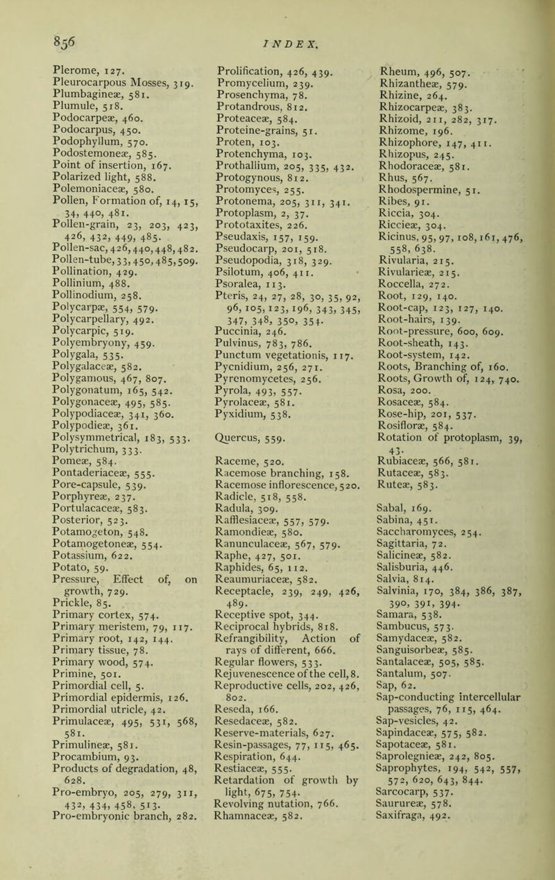 Plerome, 127. Pleurocarpous Mosses, 319. Plumbagineae, 581, Plumule, 518. Podocarpeae, 460. Podocarpus, 450. Podophyllum, 570. Podostemoneae, 585. Point of insertion, 167. Polarized light, 588. Polemoniaceae, 580. Pollen, Formation of, 14, 15, 34) 44O) 481- Pollen-grain, 23, 203, 423, 426, 432, 449, 485. Pollen-sac, 426,440,448,482. Pollen-tube, 33,450,485,509. Pollination, 429. Pollinium, 488. Pollinodium, 258. Polycarpa:, 554, 579. Polycarpellary, 492. Polycarpic, 519. Polyembryony, 459. Polygala, 535. Polygalaceae, 582. Polygamous, 467, 807. Polygonatum, 165, 542. Polygonaceas, 495, 585. Polypodiaceae, 341, 360. Polypodieae, 361. Polysymmetrical, 183, 533. Poly trichum, 333. Pomeae, 584. Pontaderiaceae, 555. Pore-capsule, 539. Porphyreae, 237. Portulacaceae, 583. Posterior, 523. Potamogeton, 548. Potamogetoneae, 554. Potassium, 622. Potato, 59. Pressure, Effect of, on growth, 729. Prickle, 85. Primary cortex, 574. Primary meristem, 79, 117. Primary root, 142, 144. Primary tissue, 78. Primary wood, 574. Primine, 501. Primordial cell, 5. Primordial epidermis, 126. Primordial utricle, 42. Primulaceae, 495, 531, 568, 581. Primulineae, 581. Procambium, 93. Products of degradation, 48, 628. Pro-embryo, 205, 279, 311, 432, 434) 458. 513- Pro-embryonic branch, 282. Prolification, 426, 439. Promycelium, 239. Prosenchyma, 78. Protandrous, 812, Proteaceas, 584. Proteine-grains, 51. Proten, 103. Protenchyma, 103. Prothaliium, 205, 335, 432. Protogynous, 812. Protomyces, 255. Protonema, 205, 311, 341. Protoplasm, 2, 37. Prototaxites, 226. Pseudaxis, 157, 159. Pseudocarp, 201, 518. Pseudopodia, 318, 329. Psilotum, 406, 41 r. Psoralea, 113. Pteris, 24, 27, 28, 30, 35, 92, 96) 105,123,196, 343, 345, 347, 348, 350, 354- Puccinia, 246. Pulvinus, 783, 786. Punctum vegetationis, 117. Pycnidium, 256, 271. Pyrenomycetes, 256. Pyrola, 493, 557. Pyrolaceae, 581. Pyxidium, 538, Quercus, 559. Raceme, 520. Racemose branching, 158. Racemose inflorescence, 520. Radicle, 518, 558. Radula, 309. Rafflesiaceae, 557, 579. Ramondieae, 580. Ranunculaceae, 567, 579. Raphe, 427, 501. Raphides, 65, 112. Reaumuriaceae, 582. Receptacle, 239, 249, 426, 489. Receptive spot, 344. Reciprocal hybrids, 818. Refrangibility, Action of rays of different, 666. Regular flowers, 533. Rejuvenescence of the cell, 8. Reproductive cells, 202, 426, 802. Reseda, 166. Resedaceae, 582. Reserve-materials, 627. Resin-passages, 77, 115, 465. Respiration, 644. Restiacea:, 555. Retardation of growth by light, 675, 754. Revolving nutation, 766. Rhamnaceae, 582. Rheum, 496, 507. ' Rhizantheae, 579. Rhizine, 264. Rhizocarpeae, 383. Rhizoid, 211, 282, 317. Rhizome, 196. Rhizophore, 147, 411. Rhizopus, 245. Rhodoraceae, 581. Rhus, 567. Rhodospermine, 51. Ribes, 91. Riccia, 304. Riccieae, 304. Ricinus, 95, 97,108,161, 476, 558, 638. Rivularia, 215. Rivularieae, 215. Roccella, 272. Root, 129, 140. Root-cap, 123, 127, 140. Root-hairs, 139. Root-pressure, 600, 609. Root-sheath, 143. Root-system, 142. Roots, Branching of, 160. Roots, Growth of, 124, 740. Rosa, 200. Rosaceae, 584. Rose-hip, 201, 537. Rosiflorae, 584. Rotation of protoplasm, 39, 43- Rubiaceae, 566, 581. Rutaceae, 583. Ruteae, 583. Sabal, 169. Sabina, 451. Saccharomyces, 254. Sagittaria, 72. Salicineae, 582. Salisburia, 446. Salvia, 814. Salvinia, 170, 384, 386, 387, 39°. 391, 394- Samara, 538. Sambucus, 573. Samydaceae, 582. Sanguisorbeae, 585. Santalaceae, 505, 585. Santalum, 507. Sap, 62, Sap-conducting intercellular passages, 76, 115, 464. Sap-vesicles, 42. Sapindaceae, 575, 582. Sapotaceae, 581. Saprolegnieae, 242, 805. Saprophytes, 194, 542, 557, 572, 620, 643, 844. Sarcocarp, 537. Saurureae, 578. Saxifraga, 492.
