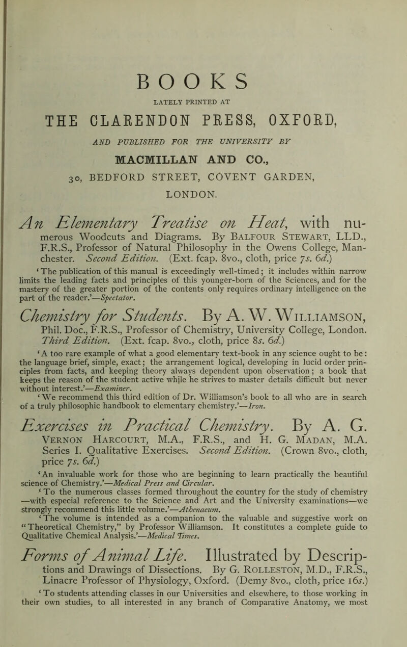 BOOKS LATELY PRINTED AT THE CLARENDON PRESS, OXFORD, AND PUBLISHED FOR THE UNIVERSITY BY MACMILLAN AND CO., 30, BEDFORD STREET, COVENT GARDEN, LONDON. An Rlementary Treatise on Heat, with nu- merous Woodcuts and Diagrams. By Balfour Stewart, LLD., F.R.S., Professor of Natural Philosophy in the Owens College, Man- chester. Second Edition. (Ext. fcap. 8vo., cloth, price ^s. 6d.) ‘ The publication of this manual is exceedingly well-timed; it includes within narrow limits the leading facts and principles of this younger-born of the Sciences, and for the mastery of the greater portion of the contents only requires ordinary intelligence on the part of the reader.’—Spectator. Chemistry for Students. By A. W. Williamson, Phil. Doc., F.R.S., Professor of Chemistry, University College, London. Third Edition. (Ext, fcap. 8vo., cloth, price 8j. 6d) ‘ A too rare example of what a good elementary text-book in any science ought to be: the language brief, simple, exact; the arrangement logical, developing in lucid order prin- ciples from facts, and keeping theory always dependent upon observation; a book that keeps the reason of the student active whjle he strives to master details difficult but never without interest.’—Examiner. ‘ We recommend this third edition of Dr. Williamson’s book to all who are in search of a truly philosophic handbook to elementary chemistry.’—Iron. Exercises in Practical Chemistry. By A. G. Vernon Harcourt, M.A., F.R.S., and H. G. Madan, M.A. Series I. Qualitative Exercises. Second Edition. (Crown 8vo., cloth, price ys. 6d.) ‘An invaluable work for those who are beginning to learn practically the beautiful science of Chemistry.’—Medical Press and Circular. ‘ To the numerous classes formed throughout the country for the study of chemistry —with especial reference to the Science and Art and the University examinations—we strongly recommend this little volume.’—Athenaeum. ‘ The volume is intended as a companion to the valuable and suggestive work on “Theoretical Chemistry,” by Professor Williamson. It constitutes a complete guide to Qualitative Chemical Analysis.’—Medical Times. Forms of Animal Life. Illustrated by Descrip- tions and Drawings of Dissections. By G. ROLLESTON, M.D., F.R.S., Linacre Professor of Physiology, Oxford. (Demy 8vo., cloth, price 16s.) ‘To students attending classes in our Universities and elsewhere, to those working in their own studies, to all interested in any branch of Comparative Anatomy, we most