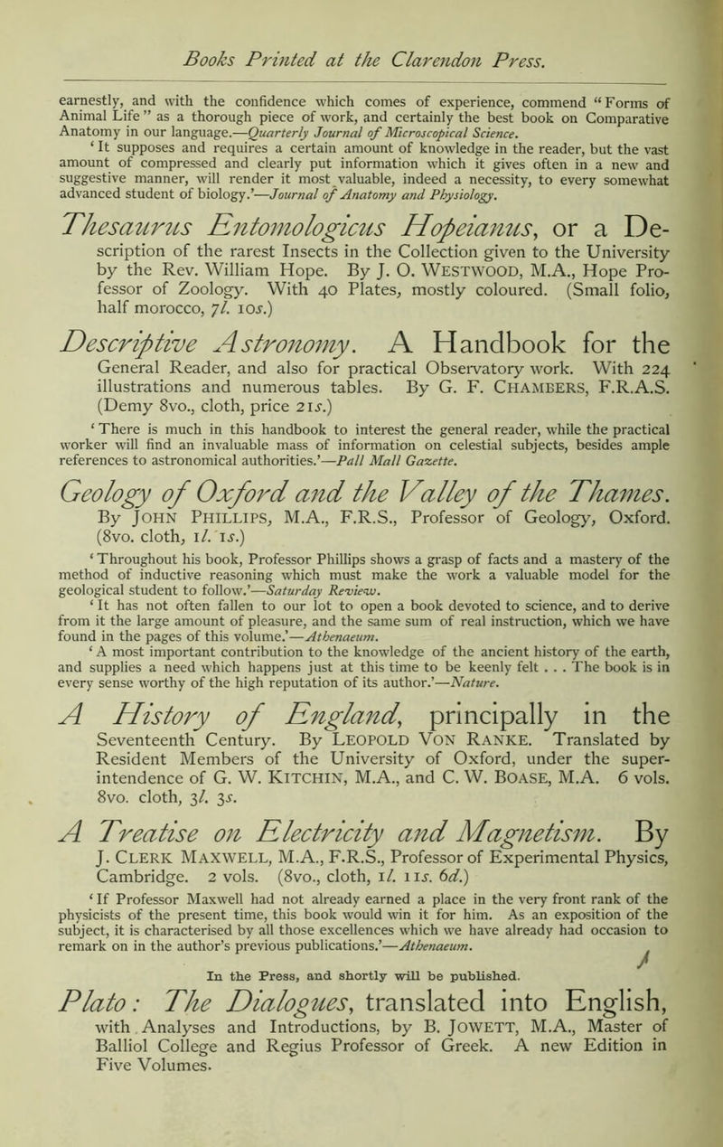Books Printed at the Clarendon Press. earnestly, and with the confidence which comes of experience, commend “Forms of Animal Life ” as a thorough piece of work, and certainly the best book on Comparative Anatomy in our language.—Quarterly Journal of Microscopical Science. ‘ It supposes and requires a certain amount of knowledge in the reader, but the vast amount of compressed and clearly put Information which it gives often in a new and suggestive manner, will render it most valuable, indeed a necessity, to every somewhat advanced student of biology.’—Journal of Anatomy and Physiology. Thesaurus Rntomologictis Hopeianus, or a De- scription of the rarest Insects in the Collection given to the University by the Rev. William Hope. By J. O. Westwood, M.A., Hope Pro- fessor of Zoology. With 40 Plates, mostly coloured. (Small folio, half morocco, 7/. lOJ.) Descriptive Astronomy. A Handbook for the General Reader, and also for practical Obseivatory work. With 224 illustrations and numerous tables. By G. F. Chambers, F.R.A.S. (Demy 8vo., cloth, price 21 j.) ‘ There is much in this handbook to interest the general reader, while the practical worker will find an invaluable mass of information on celestial subjects, besides ample references to astronomical authorities.’—Pall Mall Gazette. Geology of Oxford and the Valley of the Thames. By John Phillips, M.A., F.R.S., Professor of Geology, Oxford. (8vo. cloth, i/. IJ-.) ‘ Throughout his book. Professor Phillips shows a grasp of facts and a mastery of the method of inductive reasoning which must make the work a valuable model for the geological student to follow.’—Saturday Review. ‘ It has not often fallen to our lot to open a book devoted to science, and to derive from it the large amount of pleasure, and the same sum of real instruction, which we have found in the pages of this volume.’—Athenaeum. ‘ A most important contribution to the knowledge of the ancient history of the earth, and supplies a need which happens just at this time to be keenly felt . . . The book is in every sense worthy of the high reputation of its author.’—Nature. A History of England, principally in the Seventeenth Century. By LEOPOLD VON Ranke. Translated by Resident Members of the University of Oxford, under the super- intendence of G. W. Kitchin, M.A., and C. W. Boase, M.A. 6 vols. 8vo. cloth, 3/. 3^. A Treatise on Electricity and Magnetism. By J. Clerk Maxwell, M.A., F.R.S., Professor of Experimental Physics, Cambridge. 2 vols. (8vo., cloth, it. iij. bdi) ‘ If Professor Maxwell had not already earned a place in the very front rank of the physicists of the present time, this book would win it for him. As an exposition of the subject, it is characterised by all those excellences which we have already had occasion to remark on in the author’s previous publications.’—Athenaeum. In the Press, and shortly will be published. Plato: The Dialogues, translated into English, with Analyses and Introductions, by B. JOWETT, M.A., Master of Balliol College and Regius Professor of Greek. A new Edition in Five Volumes.